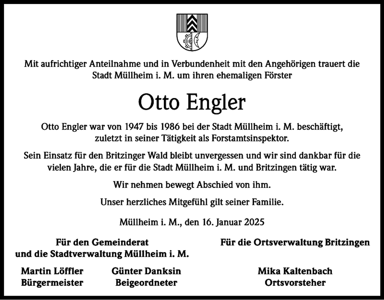 <p>Mit aufrichtiger Anteilnahme und in Verbundenheit mit den Angehörigen trauert die<br />Stadt Müllheim i. M. um ihren ehemaligen Förster</p><p>Otto Engler<br />Otto Engler war von 1947 bis 1986 bei der Stadt Müllheim i. M. beschäftigt,<br />zuletzt in seiner Tätigkeit als Forstamtsinspektor.<br />Sein Einsatz für den Britzinger Wald bleibt unvergessen und wir sind dankbar für die<br />vielen Jahre, die er für die Stadt Müllheim i. M. und Britzingen tätig war.<br />Wir nehmen bewegt Abschied von ihm.<br />Unser herzliches Mitgefühl gilt seiner Familie.<br />Müllheim i. M., den 16. Januar 2025</p><p>Für den Gemeinderat<br />und die Stadtverwaltung Müllheim i. M.<br />Martin Löffler<br />Bürgermeister</p><p>Günter Danksin<br />Beigeordneter</p><p>Für die Ortsverwaltung Britzingen<br />Mika Kaltenbach<br />Ortsvorsteher</p>