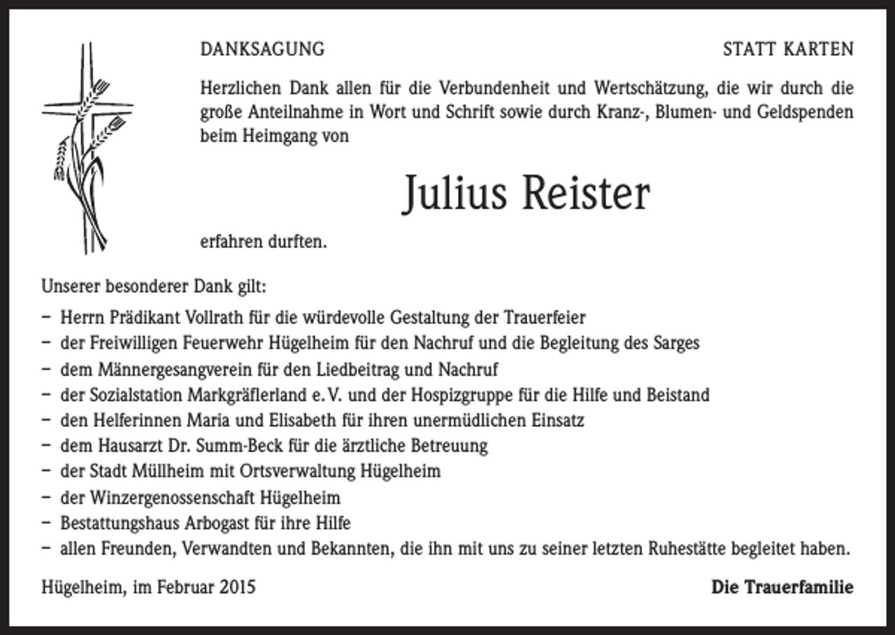 <p>DANKSAGUNG</p><p>STATT KARTEN</p><p>Herzlichen Dank allen für die Verbundenheit und Wertschätzung, die wir durch die<br />große Anteilnahme in Wort und Schrift sowie durch Kranz-, Blumen- und Geldspenden<br />beim Heimgang von</p><p>Julius Reister<br />erfahren durften.<br />Unserer besonderer Dank gilt:<br />– Herrn Prädikant Vollrath für die würdevolle Gestaltung der Trauerfeier<br />– der Freiwilligen Feuerwehr Hügelheim für den Nachruf und die Begleitung des Sarges<br />– dem Männergesangverein für den Liedbeitrag und Nachruf<br />– der Sozialstation Markgräflerland e. V. und der Hospizgruppe für die Hilfe und Beistand<br />– den Helferinnen Maria und Elisabeth für ihren unermüdlichen Einsatz<br />– dem Hausarzt Dr. Summ-Beck für die ärztliche Betreuung<br />– der Stadt Müllheim mit Ortsverwaltung Hügelheim<br />– der Winzergenossenschaft Hügelheim<br />– Bestattungshaus Arbogast für ihre Hilfe<br />– allen Freunden, Verwandten und Bekannten, die ihn mit uns zu seiner letzten Ruhestätte begleitet haben.<br />Hügelheim, im Februar 2015</p><p>Die Trauerfamilie</p>