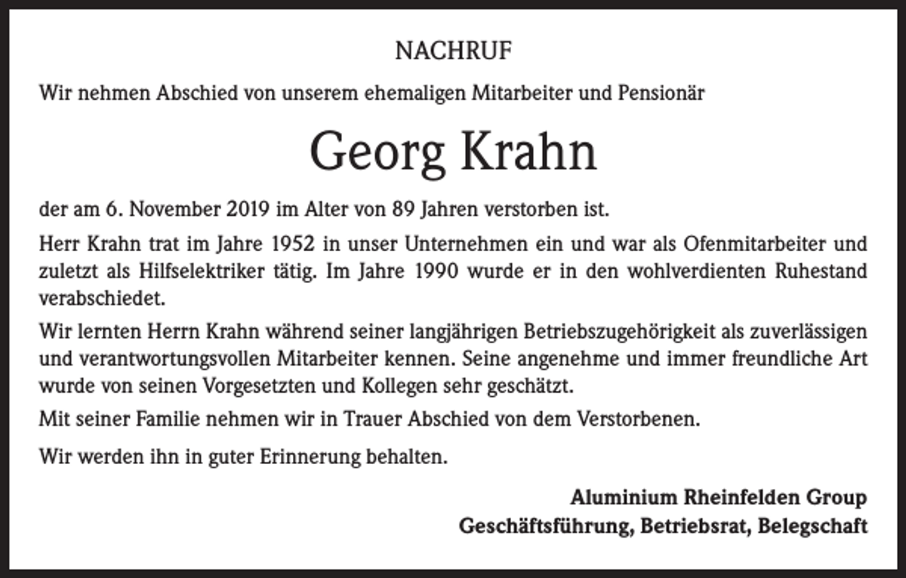 <p>NACHRUF<br />Wir nehmen Abschied von unserem ehemaligen Mitarbeiter und Pensionär</p><p>Georg Krahn<br />der am 6. November 2019 im Alter von 89 Jahren verstorben ist.<br />Herr Krahn trat im Jahre 1952 in unser Unternehmen ein und war als Ofenmitarbeiter und<br />zuletzt als Hilfselektriker tätig. Im Jahre 1990 wurde er in den wohlverdienten Ruhestand<br />verabschiedet.<br />Wir lernten Herrn Krahn während seiner langjährigen Betriebszugehörigkeit als zuverlässigen<br />und verantwortungsvollen Mitarbeiter kennen. Seine angenehme und immer freundliche Art<br />wurde von seinen Vorgesetzten und Kollegen sehr geschätzt.<br />Mit seiner Familie nehmen wir in Trauer Abschied von dem Verstorbenen.<br />Wir werden ihn in guter Erinnerung behalten.<br />Aluminium Rheinfelden Group<br />Geschäftsführung, Betriebsrat, Belegschaft</p>