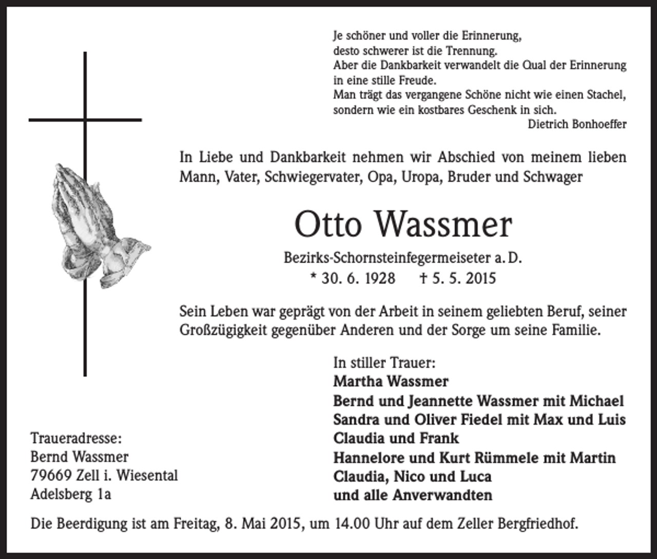 <p>Je schöner und voller die Erinnerung,<br />desto schwerer ist die Trennung.<br />Aber die Dankbarkeit verwandelt die Qual der Erinnerung<br />in eine stille Freude.<br />Man trägt das vergangene Schöne nicht wie einen Stachel,<br />sondern wie ein kostbares Geschenk in sich.</p><p>Dietrich Bonhoeffer</p><p>In Liebe und Dankbarkeit nehmen wir Abschied von meinem lieben<br />Mann, Vater, Schwiegervater, Opa, Uropa, Bruder und Schwager</p><p>Otto Wassmer<br />Bezirks-Schornsteinfegermeiseter a. D.<br />* 30. 6. 1928 † 5. 5. 2015<br />Sein Leben war geprägt von der Arbeit in seinem geliebten Beruf, seiner<br />Großzügigkeit gegenüber Anderen und der Sorge um seine Familie.</p><p>Traueradresse:<br />Bernd Wassmer<br />79669 Zell i. Wiesental<br />Adelsberg 1a</p><p>In stiller Trauer:<br />Martha Wassmer<br />Bernd und Jeannette Wassmer mit Michael<br />Sandra und Oliver Fiedel mit Max und Luis<br />Claudia und Frank<br />Hannelore und Kurt Rümmele mit Martin<br />Claudia, Nico und Luca<br />und alle Anverwandten</p><p>Die Beerdigung ist am Freitag, 8. Mai 2015, um 14.00 Uhr auf dem Zeller Bergfriedhof.</p>