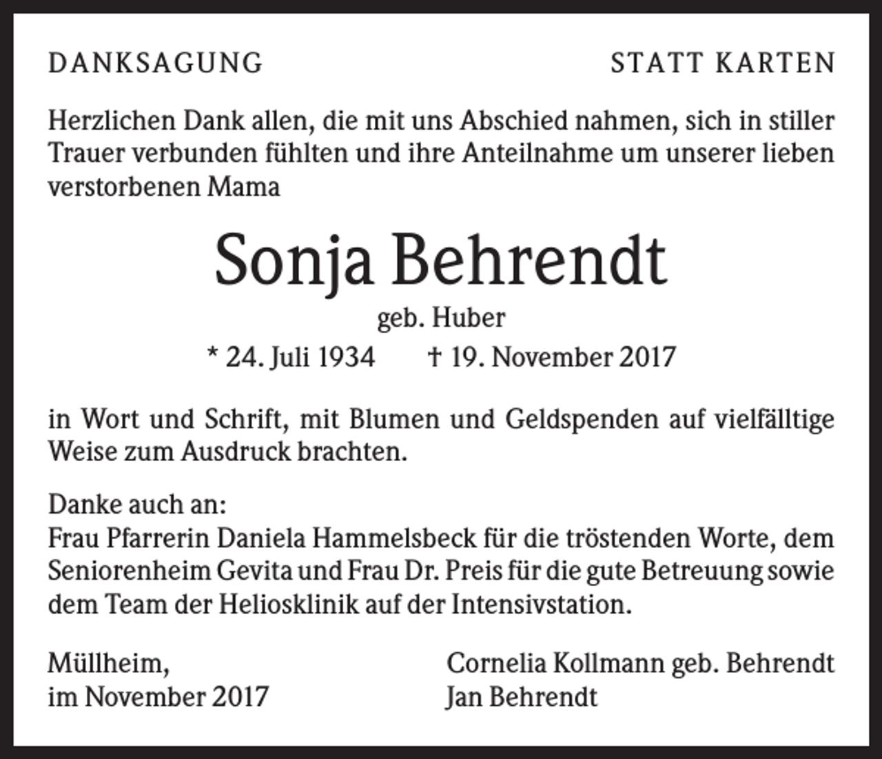 <p>DANK SAGU NG</p><p>ST AT T K AR T EN</p><p>Herzlichen Dank allen, die mit uns Abschied nahmen, sich in stiller<br />Trauer verbunden fühlten und ihre Anteilnahme um unserer lieben<br />verstorbenen Mama</p><p>Sonja Behrendt<br />* 24. Juli 1934</p><p>geb. Huber<br />† 19. November 2017</p><p>in Wort und Schrift, mit Blumen und Geldspenden auf vielfälltige<br />Weise zum Ausdruck brachten.<br />Danke auch an:<br />Frau Pfarrerin Daniela Hammelsbeck für die tröstenden Worte, dem<br />Seniorenheim Gevita und Frau Dr. Preis für die gute Betreuung sowie<br />dem Team der Heliosklinik auf der Intensivstation.<br />Müllheim,<br />im November 2017</p><p>Cornelia Kollmann geb. Behrendt<br />Jan Behrendt</p>