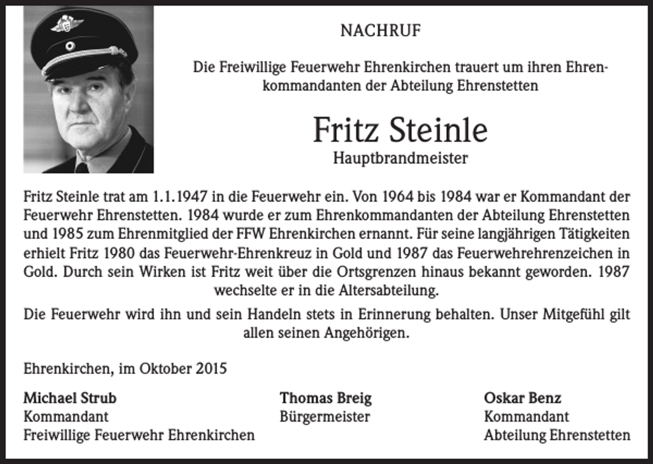 <p>NACHRUF<br />Die Freiwillige Feuerwehr Ehrenkirchen trauert um ihren Ehren­<br />kommandanten der Abteilung Ehrenstetten</p><p>Fritz Steinle<br />Hauptbrandmeister</p><p>Fritz Steinle trat am 1.1.1947 in die Feuerwehr ein. Von 1964 bis 1984 war er Kommandant der<br />Feuerwehr Ehrenstetten. 1984 wurde er zum Ehrenkommandanten der Abteilung Ehrenstetten<br />und 1985 zum Ehrenmitglied der FFW Ehrenkirchen ernannt. Für seine langjährigen Tätigkeiten<br />erhielt Fritz 1980 das Feuerwehr-Ehrenkreuz in Gold und 1987 das Feuerwehrehrenzeichen in<br />Gold. Durch sein Wirken ist Fritz weit über die Ortsgrenzen hinaus bekannt geworden. 1987<br />wechselte er in die Altersabteilung.<br />Die Feuerwehr wird ihn und sein Handeln stets in Erinnerung behalten. Unser Mitgefühl gilt<br />allen seinen Angehörigen.<br />Ehrenkirchen, im Oktober 2015<br />Michael Strub<br />Thomas Breig<br />Kommandant<br />Bürgermeister<br />Freiwillige Feuerwehr Ehrenkirchen</p><p>Oskar Benz<br />Kommandant<br />Abteilung Ehrenstetten</p>