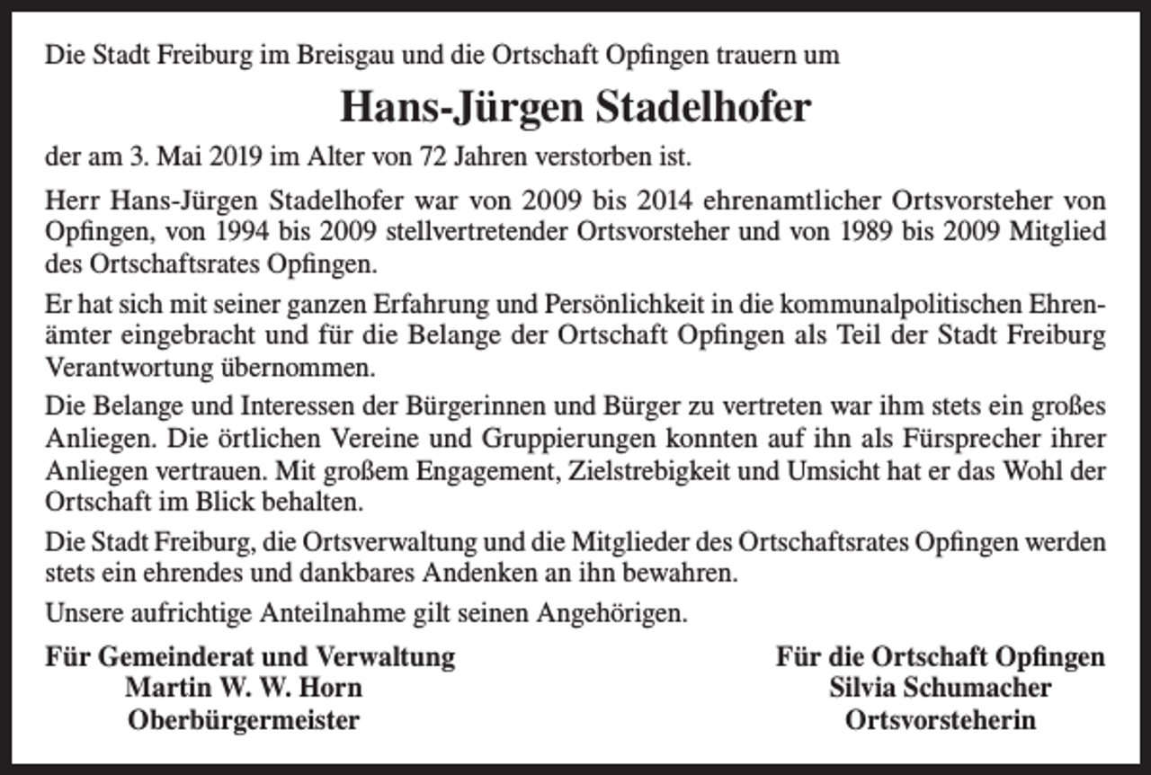 <p>Die Stadt Freiburg im Breisgau und die Ortschaft Opfingen trauern um</p><p>Hans-Jürgen Stadelhofer<br />der am 3. Mai 2019 im Alter von 72 Jahren verstorben ist.<br />Herr Hans-Jürgen Stadelhofer war von 2009 bis 2014 ehrenamtlicher Ortsvorsteher von<br />Opfingen, von 1994 bis 2009 stellvertretender Ortsvorsteher und von 1989 bis 2009 Mitglied<br />des ­Ortschaftsrates Opfingen.<br />Er hat sich mit seiner ganzen Erfahrung und Persönlichkeit in die kommunalpolitischen Ehrenämter eingebracht und für die Belange der Ortschaft Opfingen als Teil der Stadt Freiburg<br />­Verantwortung übernommen.<br />Die Belange und Interessen der Bürgerinnen und Bürger zu vertreten war ihm stets ein großes<br />Anliegen. Die örtlichen Vereine und Gruppierungen konnten auf ihn als Fürsprecher ihrer<br />Anliegen vertrauen. Mit großem Engagement, Zielstrebigkeit und Umsicht hat er das Wohl der<br />Ortschaft im Blick behalten.<br />Die Stadt Freiburg, die Ortsverwaltung und die Mitglieder des Ortschaftsrates Opfingen werden<br />stets ein ehrendes und dankbares Andenken an ihn bewahren.<br />Unsere aufrichtige Anteilnahme gilt seinen Angehörigen.<br />ür Gemeinderat und Verwaltung<br />F</p><p>Martin W. W. Horn<br />Oberbürgermeister</p><p>Für die Ortschaft Opfingen<br />Silvia Schumacher<br />Ortsvorsteherin</p>