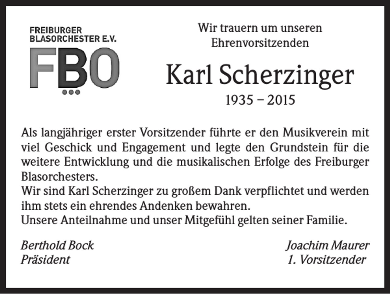 <p>Wir trauern um unseren<br />Ehrenvorsitzenden</p><p>Karl Scherzinger<br />1935 – 2015<br />Als langjähriger erster Vorsitzender führte er den Musikverein mit<br />viel Geschick und Engagement und legte den Grundstein für die<br />weitere Entwicklung und die musikalischen Erfolge des Freiburger<br />Blasorchesters.<br />Wir sind Karl Scherzinger zu großem Dank verpflichtet und werden<br />ihm stets ein ehrendes Andenken bewahren.<br />Unsere Anteilnahme und unser Mitgefühl gelten seiner Familie.<br />Berthold Bock<br />Präsident</p><p>Joachim Maurer<br />1. Vorsitzender</p>