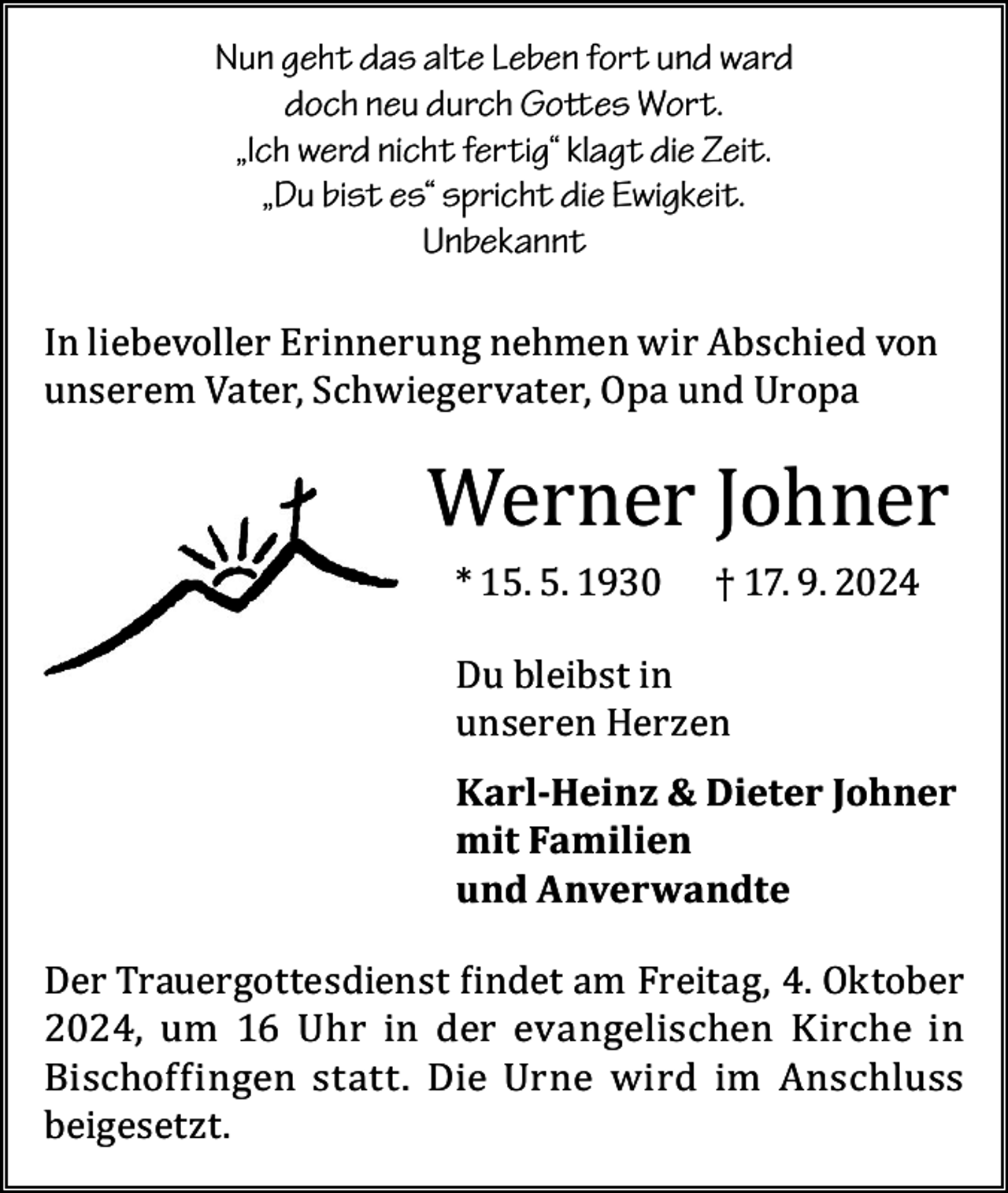<p>Nun geht das alte Leben fort und ward<br />doch neu durch Gottes Wort.<br />„Ich werd nicht fertig“ klagt die Zeit.<br />„Du bist es“ spricht die Ewigkeit.<br />Unbekannt</p><p>In liebevoller Erinnerung nehmen wir Abschied von<br />unserem Vater, Schwiegervater, Opa und Uropa</p><p>Werner Johner<br />* 15. 5. 1930</p><p>† 17. 9. 2024</p><p>Du bleibst in<br />unseren Herzen</p><p>Karl-Heinz &amp; Dieter Johner<br />mit Familien<br />und Anverwandte<br />Der Trauergottesdienst findet am Freitag, 4. Oktober<br />2024, um 16 Uhr in der evangelischen Kirche in<br />Bischoffingen statt. Die Urne wird im Anschluss<br />beigesetzt.</p>