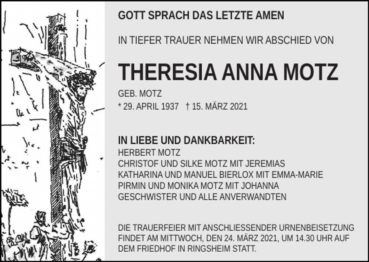<p>GOTT SPRACH DAS LETZTE AMEN<br />IN TIEFER TRAUER NEHMEN WIR ABSCHIED VON</p><p>THERESIA ANNA MOTZ<br />GEB. MOTZ<br />* 29. APRIL 1937 † 15. MÄRZ 2021</p><p>IN LIEBE UND DANKBARKEIT:<br />HERBERT MOTZ<br />CHRISTOF UND SILKE MOTZ MIT JEREMIAS<br />KATHARINA UND MANUEL BIERLOX MIT EMMA-MARIE<br />PIRMIN UND MONIKA MOTZ MIT JOHANNA<br />GESCHWISTER UND ALLE ANVERWANDTEN<br />DIE TRAUERFEIER MIT ANSCHLIESSENDER URNENBEISETZUNG<br />FINDET AM MITTWOCH, DEN 24. MÄRZ 2021, UM 14.30 UHR AUF<br />DEM FRIEDHOF IN RINGSHEIM STATT.</p>