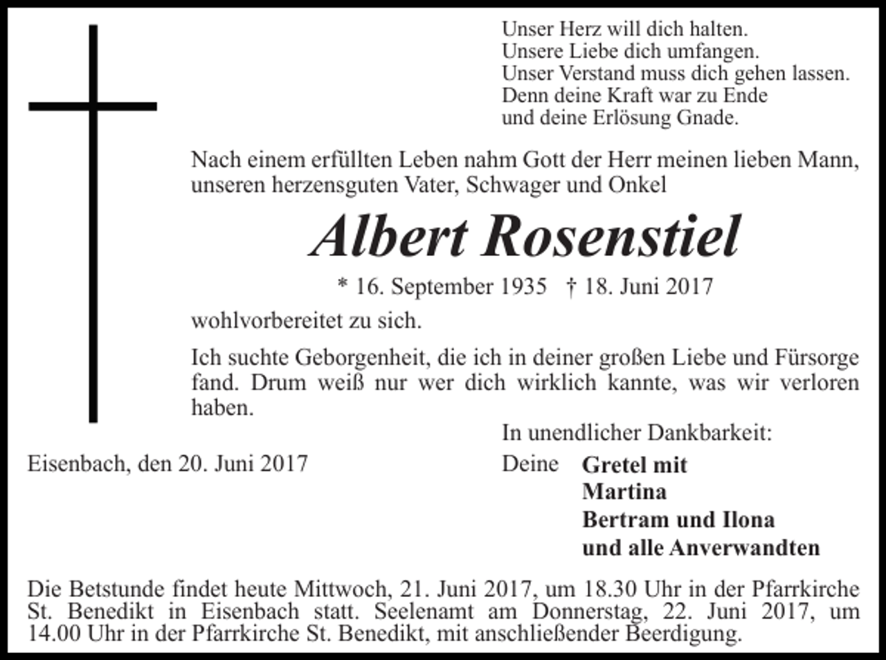 <p>Unser Herz will dich halten.<br />Unsere Liebe dich umfangen.<br />Unser Verstand muss dich gehen lassen.<br />Denn deine Kraft war zu Ende<br />und deine Erlösung Gnade.</p><p>Nach einem erfüllten Leben nahm Gott der Herr meinen lieben Mann,<br />unseren herzensguten Vater, Schwager und Onkel</p><p>Albert Rosenstiel</p><p>* 16. September 1935 † 18. Juni 2017<br />wohlvorbereitet zu sich.<br />Ich suchte Geborgenheit, die ich in deiner großen Liebe und Fürsorge<br />fand. Drum weiß nur wer dich wirklich kannte, was wir verloren<br />haben.<br />In unendlicher Dankbarkeit:<br />Eisenbach, den 20. Juni 2017<br />Deine Gretel mit<br />Martina<br />Bertram und Ilona<br />und alle Anverwandten<br />Die Betstunde findet heute Mittwoch, 21. Juni 2017, um 18.30 Uhr in der Pfarrkirche<br />St. Benedikt in Eisenbach statt. Seelenamt am Donnerstag, 22. Juni 2017, um<br />14.00 Uhr in der Pfarrkirche St. Benedikt, mit anschließender Beerdigung.</p>