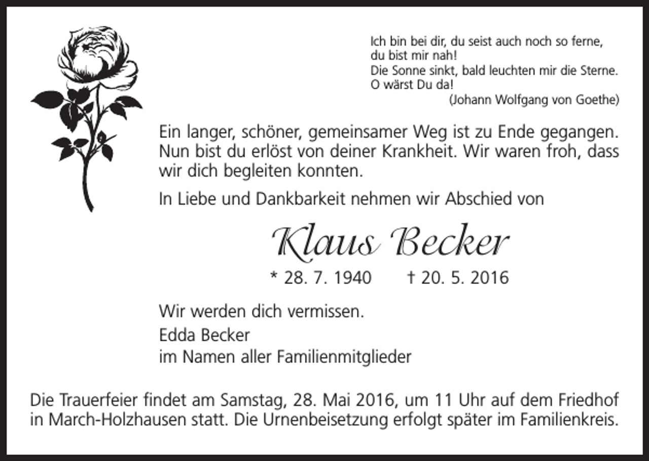 <p>Ich bin bei dir, du seist auch noch so ferne,<br />du bist mir nah!<br />Die Sonne sinkt, bald leuchten mir die Sterne.<br />O wärst Du da!</p><p>(Johann Wolfgang von Goethe)</p><p>Ein langer, schöner, gemeinsamer Weg ist zu Ende gegangen.<br />Nun bist du erlöst von deiner Krankheit. Wir waren froh, dass<br />wir dich begleiten konnten.<br />In Liebe und Dankbarkeit nehmen wir Abschied von</p><p>Klaus Becker<br />* 28. 7. 1940 † 20. 5. 2016<br />Wir werden dich vermissen.<br />Edda Becker<br />im Namen aller Familienmitglieder<br />Die Trauerfeier findet am Samstag, 28. Mai 2016, um 11 Uhr auf dem Friedhof<br />in March-Holzhausen statt. Die Urnenbeisetzung erfolgt später im Familienkreis.</p>