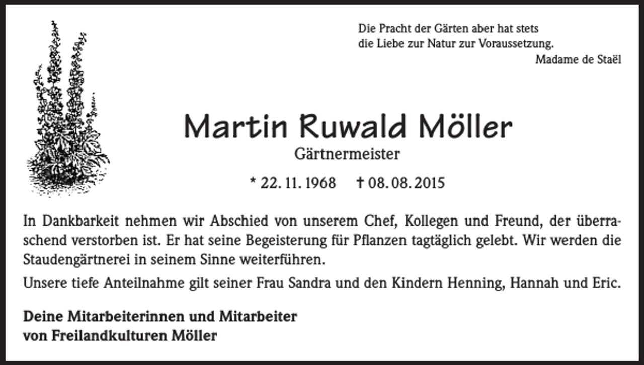 <p>Die Pracht der Gärten aber hat stets<br />die Liebe zur Natur zur Voraussetzung.</p><p>Madame de Staël</p><p>Martin Ruwald Möller<br />Gärtnermeister</p><p>* 22. 11. 1968</p><p>= 08. 08. 2015</p><p>In Dankbarkeit nehmen wir Abschied von unserem Chef, Kollegen und Freund, der überraschend verstorben ist. Er hat seine Begeisterung für Pflanzen tagtäglich gelebt. Wir werden die<br />Staudengärtnerei in seinem Sinne weiterführen.<br />Unsere tiefe Anteilnahme gilt seiner Frau Sandra und den Kindern Henning, Hannah und Eric.<br />Deine Mitarbeiterinnen und Mitarbeiter<br />von Freilandkulturen Möller</p>