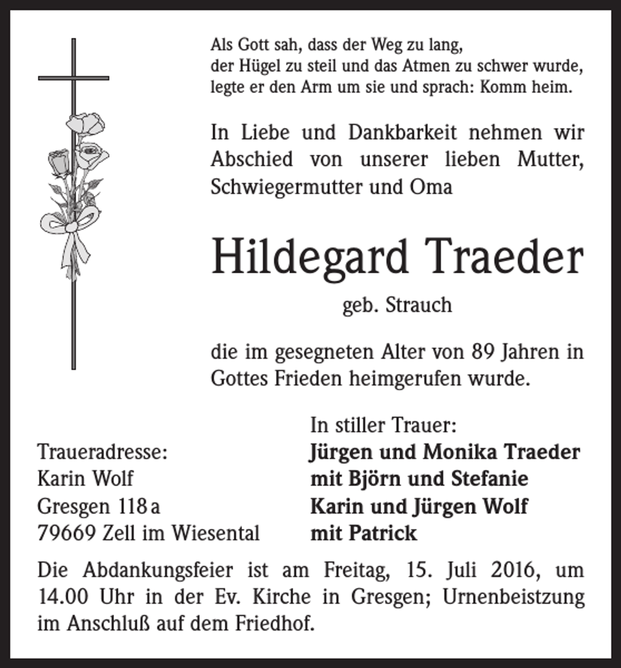 <p>Als Gott sah, dass der Weg zu lang,<br />der Hügel zu steil und das Atmen zu schwer wurde,<br />legte er den Arm um sie und sprach: Komm heim.</p><p>In Liebe und Dankbarkeit nehmen wir<br />Abschied von unserer lieben Mutter,<br />Schwiegermutter und Oma</p><p>Hildegard Traeder<br />geb. Strauch<br />die im gesegneten Alter von 89 Jahren in<br />Gottes ­Frieden heimgerufen wurde.</p><p>Traueradresse:<br />Karin Wolf<br />Gresgen 118 a<br />79669 Zell im Wiesental</p><p>In stiller Trauer:<br />Jürgen und Monika Traeder<br />mit Björn und Stefanie<br />Karin und Jürgen Wolf<br />mit Patrick</p><p>Die Abdankungsfeier ist am Freitag, 15. Juli 2016, um<br />14.00 Uhr in der Ev. Kirche in Gresgen; Urnenbeistzung<br />im Anschluß auf dem Friedhof.</p>