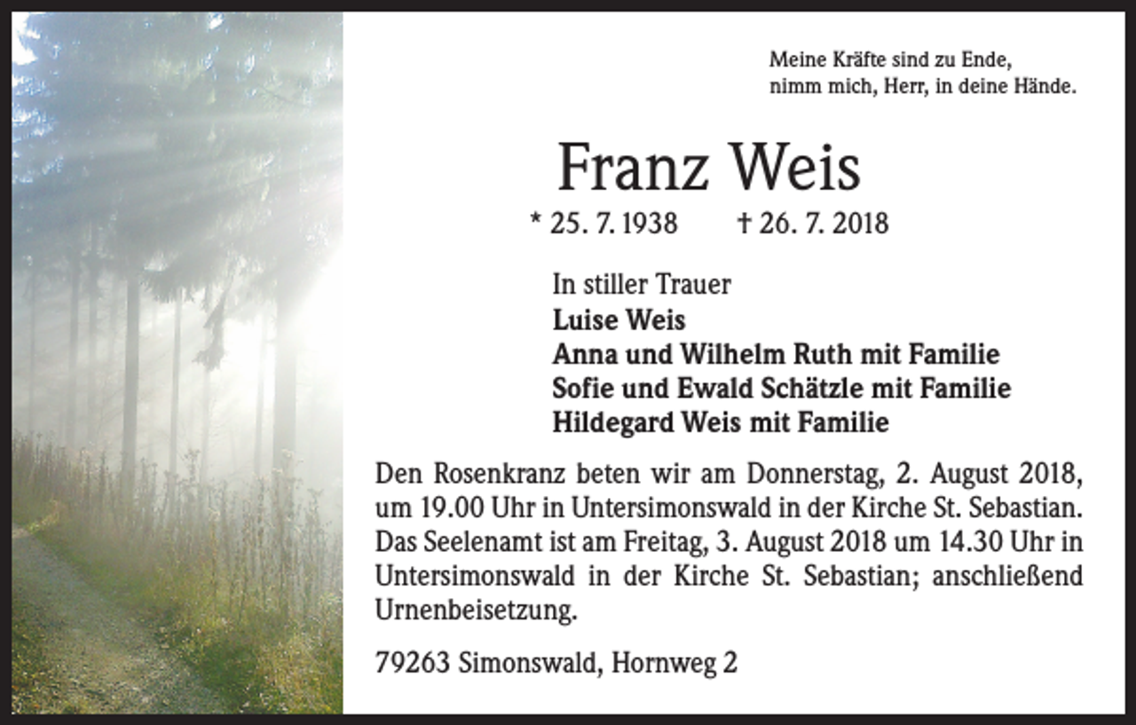 <p>Meine Kräfte sind zu Ende,<br />nimm mich, Herr, in deine Hände.</p><p>Franz Weis</p><p>* 25. 7. 1938 † 26. 7. 2018<br />In stiller Trauer<br />Luise Weis<br />Anna und Wilhelm Ruth mit Familie<br />Sofie und Ewald Schätzle mit Familie<br />Hildegard Weis mit Familie<br />Den Rosenkranz beten wir am Donnerstag, 2. August 2018,<br />um 19.00 Uhr in Untersimonswald in der Kirche St. Sebastian.<br />Das Seelenamt ist am Freitag, 3. August 2018 um 14.30 Uhr in<br />Untersimonswald in der Kirche St. Sebastian; anschließend<br />Urnenbeisetzung.<br />79263 Simonswald, Hornweg 2</p>