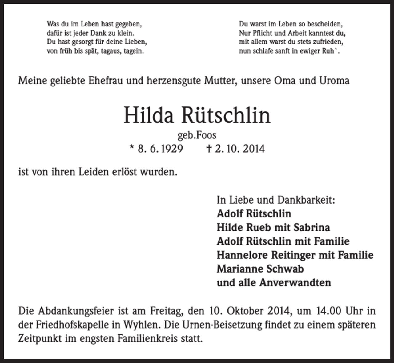 <p>Was du im Leben hast gegeben,<br />dafür ist jeder Dank zu klein.<br />Du hast gesorgt für deine Lieben,<br />von früh bis spät, tagaus, tagein.</p><p>Du warst im Leben so bescheiden,<br />Nur Pflicht und Arbeit kanntest du,<br />mit allem warst du stets zufrieden,<br />nun schlafe sanft in ewiger Ruh`.</p><p>Meine geliebte Ehefrau und herzensgute Mutter, unsere Oma und Uroma</p><p>Hilda Rütschlin<br />geb.Foos<br />* 8. 6. 1929 † 2. 10. 2014</p><p>ist von ihren Leiden erlöst wurden.<br />In Liebe und Dankbarkeit:<br />Adolf Rütschlin<br />Hilde Rueb mit Sabrina<br />Adolf Rütschlin mit Familie<br />Hannelore Reitinger mit Familie<br />Marianne Schwab<br />und alle Anverwandten<br />Die Abdankungsfeier ist am Freitag, den 10. Oktober 2014, um 14.00 Uhr in<br />der Friedhofskapelle in Wyhlen. Die Urnen-Beisetzung findet zu einem späteren<br />Zeitpunkt im engsten Familienkreis statt.</p>