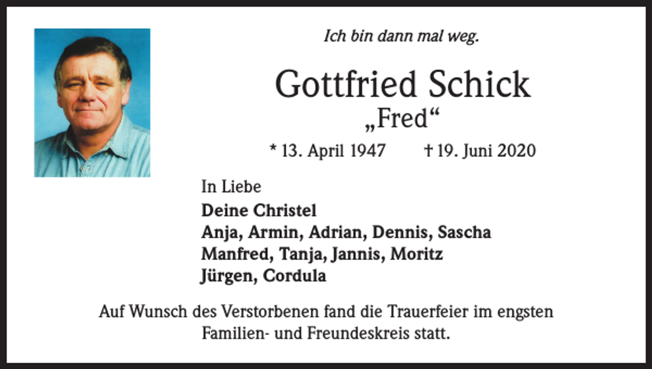 <p>Ich bin dann mal weg.</p><p>Gottfried Schick<br />„Fred“</p><p>* 13. April 1947 † 19. Juni 2020<br />In Liebe<br />Deine Christel<br />Anja, Armin, Adrian, Dennis, Sascha<br />Manfred, Tanja, Jannis, Moritz<br />Jürgen, Cordula<br />Auf Wunsch des Verstorbenen fand die Trauerfeier im engsten<br />Familien- und Freundeskreis statt.</p>
