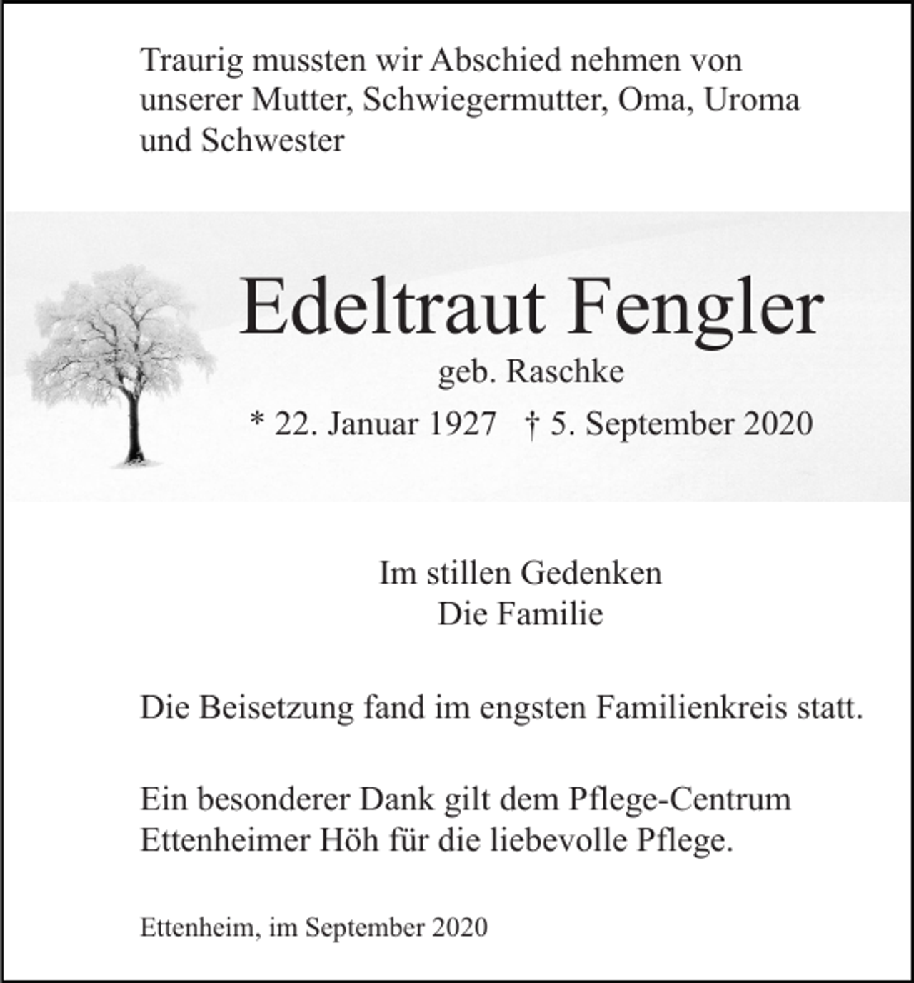 <p>Traurig mussten wir Abschied nehmen von<br />unserer Mutter, Schwiegermutter, Oma, Uroma<br />und Schwester</p><p>Edeltraut Fengler<br />geb. Raschke<br />* 22. Januar 1927 † 5. September 2020</p><p>Im stillen Gedenken<br />Die Familie<br />Die Beisetzung fand im engsten Familienkreis statt.<br />Ein besonderer Dank gilt dem Pflege-Centrum<br />Ettenheimer Höh für die liebevolle Pflege.<br />Ettenheim, im September 2020</p>