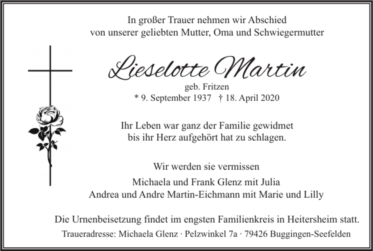 <p>In großer Trauer nehmen wir Abschied<br />von unserer geliebten Mutter, Oma und Schwiegermutter</p><p>Lieselotte Martin<br />geb. Fritzen<br />* 9. September 1937 † 18. April 2020</p><p>Ihr Leben war ganz der Familie gewidmet<br />bis ihr Herz aufgehört hat zu schlagen.<br />Wir werden sie vermissen<br />Michaela und Frank Glenz mit Julia<br />Andrea und Andre Martin-Eichmann mit Marie und Lilly<br />Die Urnenbeisetzung findet im engsten Familienkreis in Heitersheim statt.<br />Traueradresse: Michaela Glenz ∙ Pelzwinkel 7a ∙ 79426 Buggingen-Seefelden</p>