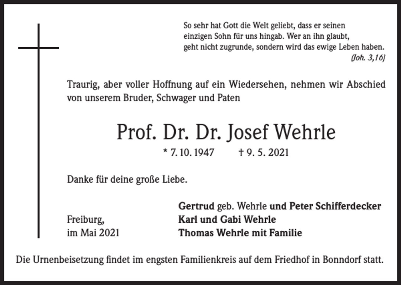 <p>So sehr hat Gott die Welt geliebt, dass er seinen<br />einzigen Sohn für uns hingab. Wer an ihn glaubt,<br />geht nicht zugrunde, sondern wird das ewige Leben haben.</p><p>(Joh. 3,16}</p><p>Traurig, aber voller Hoffnung auf ein Wiedersehen, nehmen wir Abschied<br />von unserem Bruder, Schwager und Paten</p><p>Prof. Dr. Dr. Josef Wehrle<br />* 7. 10. 1947</p><p>† 9. 5. 2021</p><p>Danke für deine große Liebe.</p><p>Freiburg,<br />im Mai 2021</p><p>Gertrud geb. Wehrle und Peter Schifferdecker<br />Karl und Gabi Wehrle<br />Thomas Wehrle mit Familie</p><p>Die Urnenbeisetzung findet im engsten Familienkreis auf dem Friedhof in Bonndorf statt.</p>