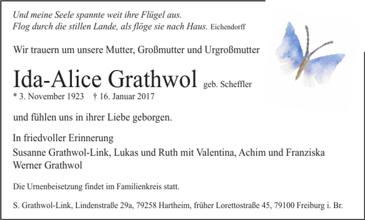<p>Und meine Seele spannte weit ihre Flügel aus.<br />Flog durch die stillen Lande, als flöge sie nach Haus. Eichendorff</p><p>Wir trauern um unsere Mutter, Großmutter und Urgroßmutter</p><p>Ida-Alice Grathwol</p><p>geb. Scheffler</p><p>* 3. November 1923 † 16. Januar 2017</p><p>und fühlen uns in ihrer Liebe geborgen.<br />In friedvoller Erinnerung<br />Susanne Grathwol-Link, Lukas und Ruth mit Valentina, Achim und Franziska<br />Werner Grathwol<br />Die Urnenbeisetzung findet im Familienkreis statt.<br />S. Grathwol-Link, Lindenstraße 29a, 79258 Hartheim, früher Lorettostraße 45, 79100 Freiburg i. Br.</p>