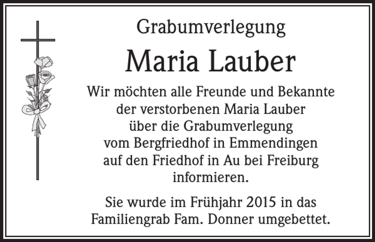 <p>Grabumverlegung</p><p>Maria Lauber<br />Wir möchten alle Freunde und Bekannte<br />der verstorbenen Maria Lauber<br />über die Grabumverlegung<br />vom Bergfriedhof in Emmendingen<br />auf den Friedhof in Au bei Freiburg<br />informieren.<br />Sie wurde im Frühjahr 2015 in das<br />Familiengrab Fam. Donner umgebettet.</p>
