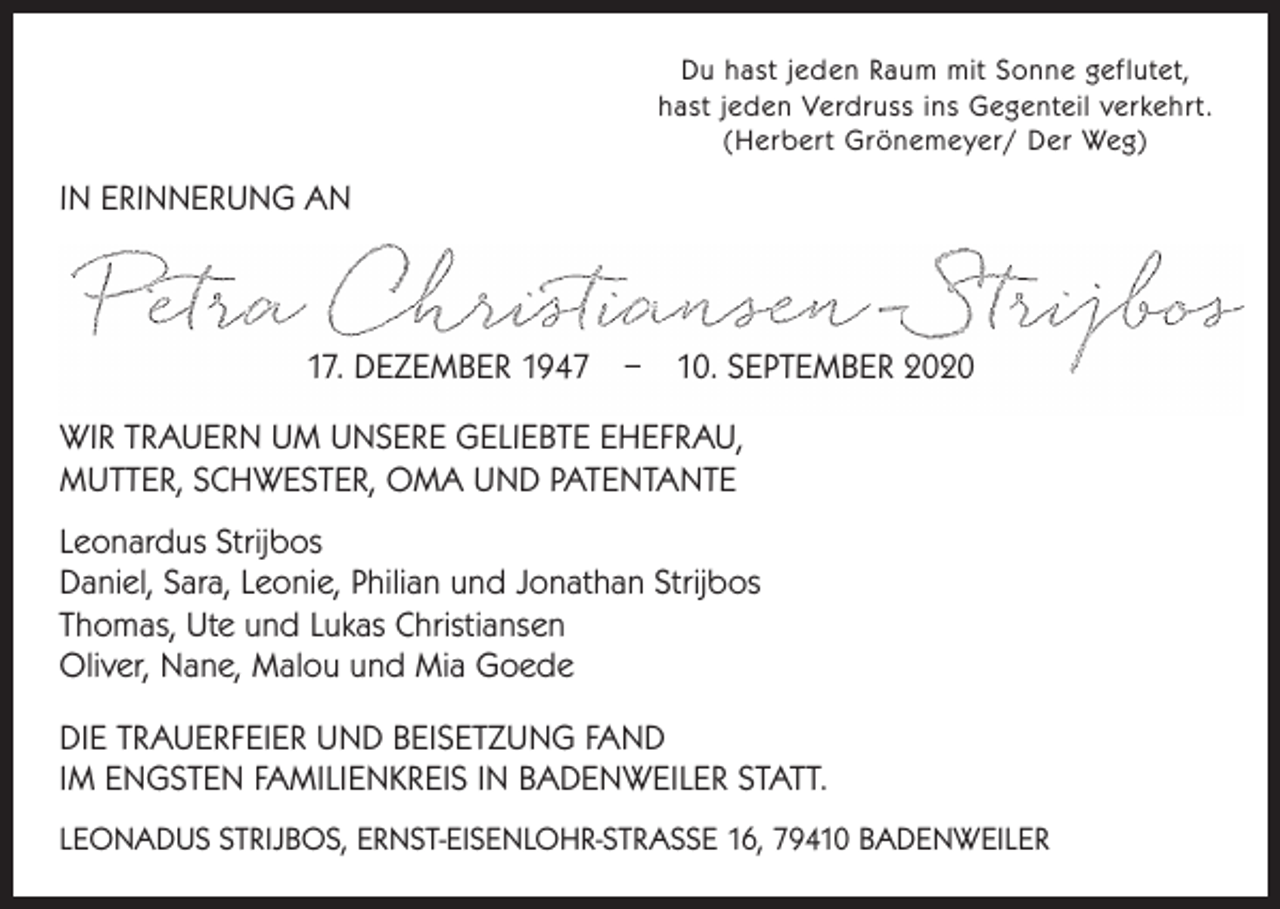 <p>Du hast jeden Raum mit Sonne geflutet,<br />hast jeden Verdruss ins Gegenteil verkehrt.<br />(Herbert Grönemeyer/ Der Weg)</p><p>IN ERINNERUNG AN</p><p>17. DEZEMBER 1947 – 10. SEPTEMBER 2020<br />WIR TRAUERN UM UNSERE GELIEBTE EHEFRAU,<br />MUTTER, SCHWESTER, OMA UND PATENTANTE<br />Leonardus Strijbos<br />Daniel, Sara, Leonie, Philian und Jonathan Strijbos<br />Thomas, Ute und Lukas Christiansen<br />Oliver, Nane, Malou und Mia Goede<br />DIE TRAUERFEIER UND BEISETZUNG FAND<br />IM ENGSTEN FAMILIENKREIS IN BADENWEILER STATT.<br />LEONADUS STRIJBOS, ERNST-EISENLOHR-STRASSE 16, 79410 BADENWEILER</p>