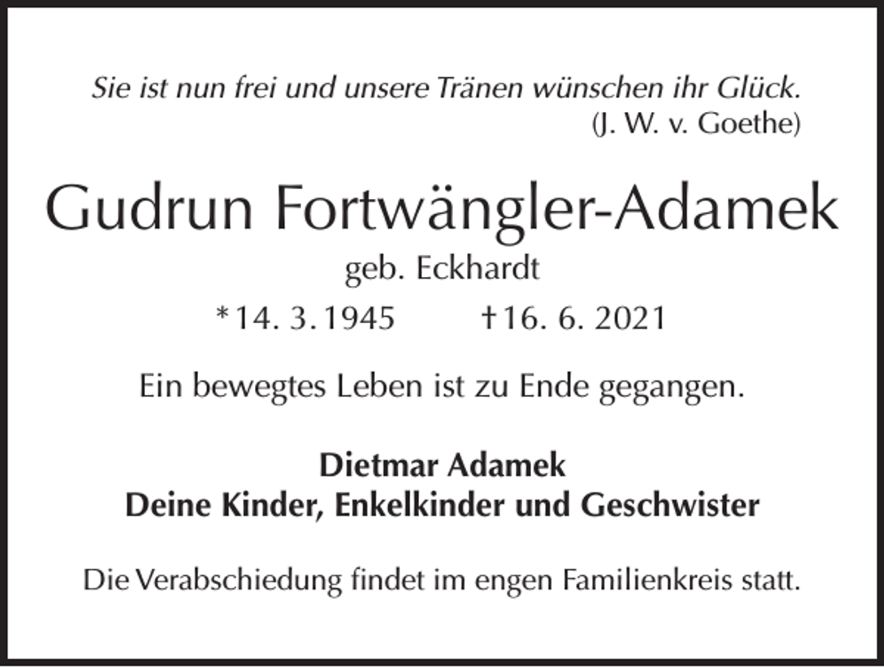 <p>Sie ist nun frei und unsere Tränen wünschen ihr Glück.<br />(J. W. v. Goethe)</p><p>Gudrun Fortwängler-Adamek<br />geb. Eckhardt<br />* 14. 3. 1945<br />† 16. 6. 2021<br />Ein bewegtes Leben ist zu Ende gegangen.<br />Dietmar Adamek<br />Deine Kinder, Enkelkinder und Geschwister<br />Die Verabschiedung findet im engen Familienkreis statt.</p>