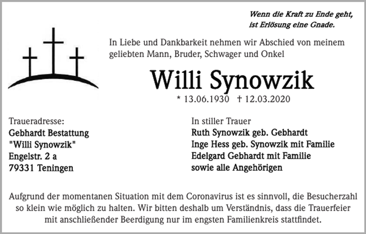<p>In Liebe und Dankbarkeit nehmen wir Abschied von meinem<br />geliebten Mann, Bruder, Schwager und Onkel</p><p>* 13.06.1930 † 12.03.2020<br />Traueradresse:</p><p>In stiller Trauer</p><p>Aufgrund der momentanen Situation mit dem Coronavirus ist es sinnvoll, die Besucherzahl<br />so klein wie möglich zu halten. Wir bitten deshalb um Verständnis, dass die Trauerfeier<br />mit anschließender Beerdigung nur im engsten Familienkreis stattﬁndet.</p>