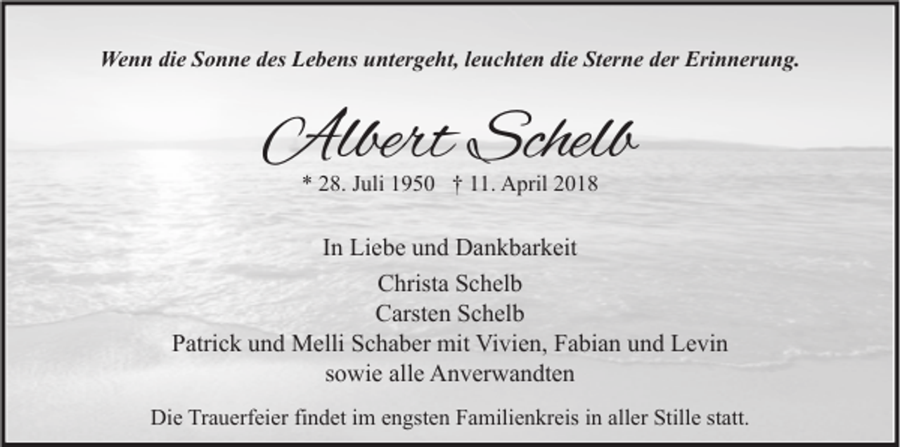 <p>Wenn<br />We<br />n n didie<br />e S Sonne<br />o n n e d des<br />es LLebens<br />e b e ns u untergeht,<br />nt er g e ht, l eleuchten<br />u c ht e n didie<br />e StSterne<br />er n e d der<br />er Eri<br />Erinnerung.<br />n n er u n g.</p><p>AlbertSchelb<br />Albert<br />Schelb<br />** 228.<br />8. JJuli<br />uli 11950<br />9 5 0 †† 111.<br />1. April<br />A pril 22</p><p>IInn Liebe<br />Li e b e und<br />u n d Dankbarkeit<br />D a n k b ar k eit<br />CChrista<br />hrist a SSchelb<br />c h el b<br />C arst e n SSchelb<br />c h el b<br />Carsten<br />PPatrick<br />atri c k uund<br />n d Melli<br />M elli SSchaber<br />c h a b er mit<br />mit Vivien,<br />Vi vi e n, FFabian<br />a bi a n uund<br />n d Levin<br />L e vi n<br />ssowie<br />o wi e alle<br />all e Anverwandten<br />A n v er w a n dt e n<br />Die<br />Di<br />e TrTrauerfeier<br />a u erf ei er fifindet<br />n d et i im<br />m eengsten<br />n gst e n FFamilienkreis<br />a mili e n kr eis i in<br />n all<br />aller<br />er Still<br />Stille<br />e ststatt.<br />att.</p>