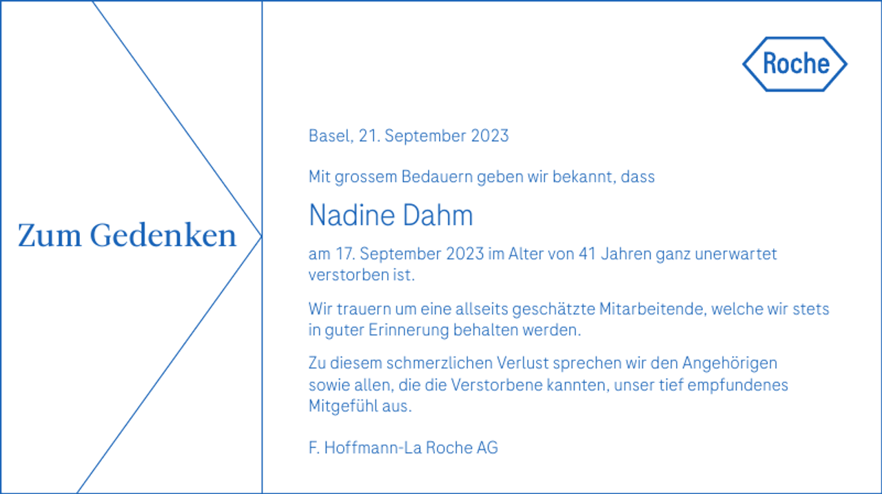 <p>Basel, 21. September 2023<br />Mit grossem Bedauern geben wir bekannt, dass</p><p>Zum Gedenken</p><p>Nadine Dahm<br />am 17. September 2023 im Alter von 41 Jahren ganz unerwartet<br />­verstorben ist.<br />Wir trauern um eine allseits geschätzte Mitarbeitende, welche wir stets<br />in guter ­Erinnerung behalten werden.<br />Zu diesem schmerzlichen Verlust sprechen wir den Angehörigen<br />sowie allen, die die Verstorbene kannten, unser tief empfundenes<br />Mitgefühl aus.<br />F. Hoffmann-La Roche AG</p>