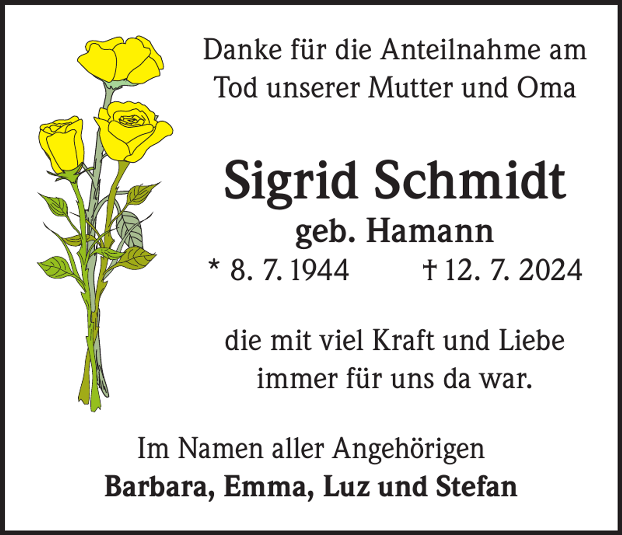 <p>Danke für die Anteilnahme am<br />Tod unserer Mutter und Oma</p><p>Sigrid Schmidt<br />geb. Hamann</p><p>* 8. 7. 1944</p><p>† 12. 7. 2024</p><p>die mit viel Kraft und Liebe<br />immer für uns da war.<br />Im Namen aller Angehörigen<br />Barbara, Emma, Luz und Stefan</p>