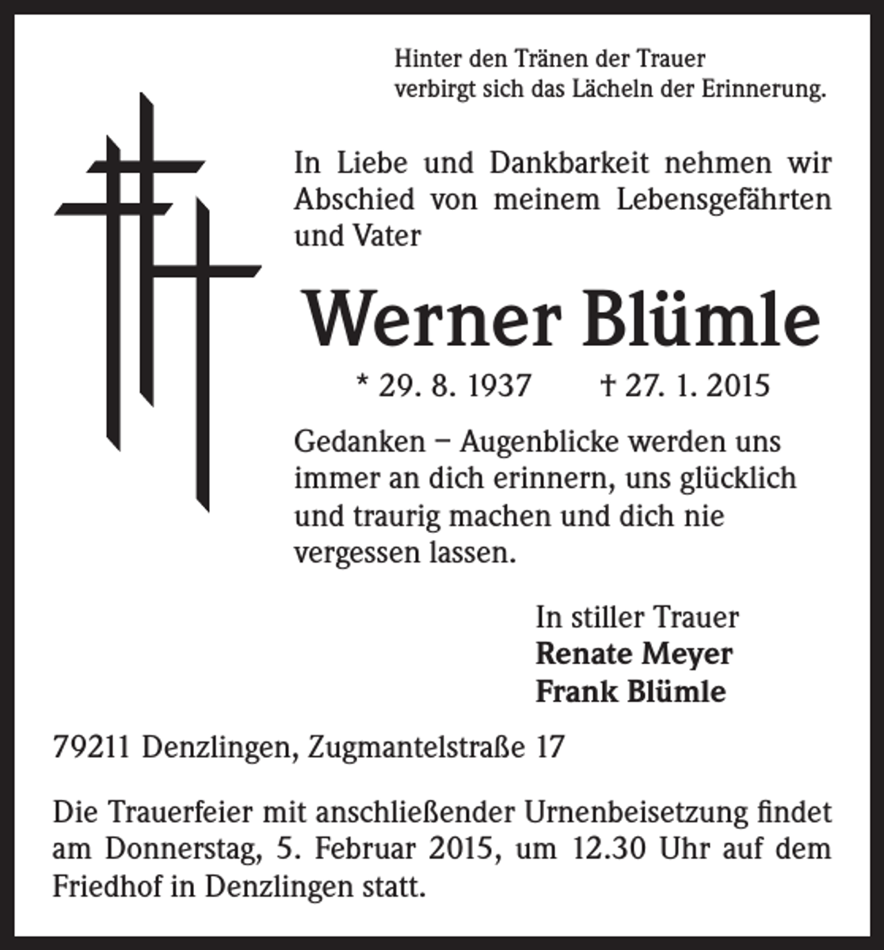 <p>Hinter den Tränen der Trauer<br />verbirgt sich das Lächeln der Erinnerung.</p><p>I n Liebe und Dankbarkeit nehmen wir<br />Abschied von meinem Lebensgefährten<br />und Vater</p><p>Werner Blümle</p><p>edanken – Augenblicke werden uns<br />G<br />immer an dich erinnern, uns glücklich<br />und traurig machen und dich nie<br />vergessen lassen.</p><p>* 29. 8. 1937 † 27. 1. 2015</p><p>I n stiller Trauer<br />Renate Meyer<br />Frank Blümle</p><p>79211 Denzlingen, Zugmantelstraße 17<br />Die Trauerfeier mit anschließender Urnenbeisetzung findet<br />am Donnerstag, 5. Februar 2015, um 12.30 Uhr auf dem<br />Friedhof in Denzlingen statt.</p>