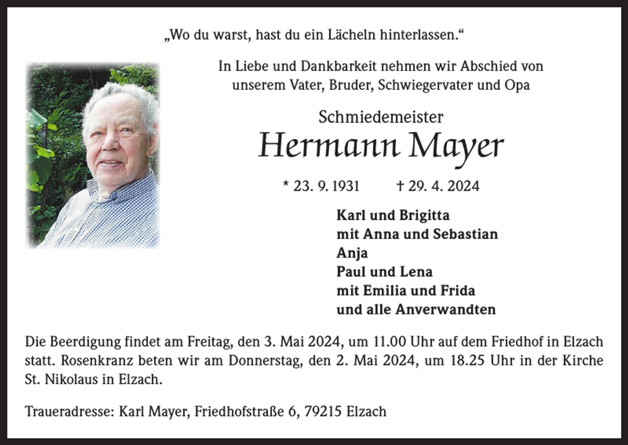<p>„Wo du warst, hast du ein Lächeln hinterlassen.“<br />In Liebe und Dankbarkeit nehmen wir Abschied von<br />unserem Vater, Bruder, Schwiegervater und Opa</p><p>Schmiedemeister</p><p>Hermann Mayer<br />* 23. 9. 1931</p><p>† 29. 4. 2024</p><p>Karl und Brigitta<br />mit Anna und Sebastian<br />Anja<br />Paul und Lena<br />mit Emilia und Frida<br />und alle Anverwandten<br />Die Beerdigung findet am Freitag, den 3. Mai 2024, um 11.00 Uhr auf dem Friedhof in Elzach<br />statt. Rosenkranz beten wir am Donnerstag, den 2. Mai 2024, um 18.25 Uhr in der Kirche<br />St. Nikolaus in Elzach.<br />Traueradresse: Karl Mayer, Friedhofstraße 6, 79215 Elzach</p>