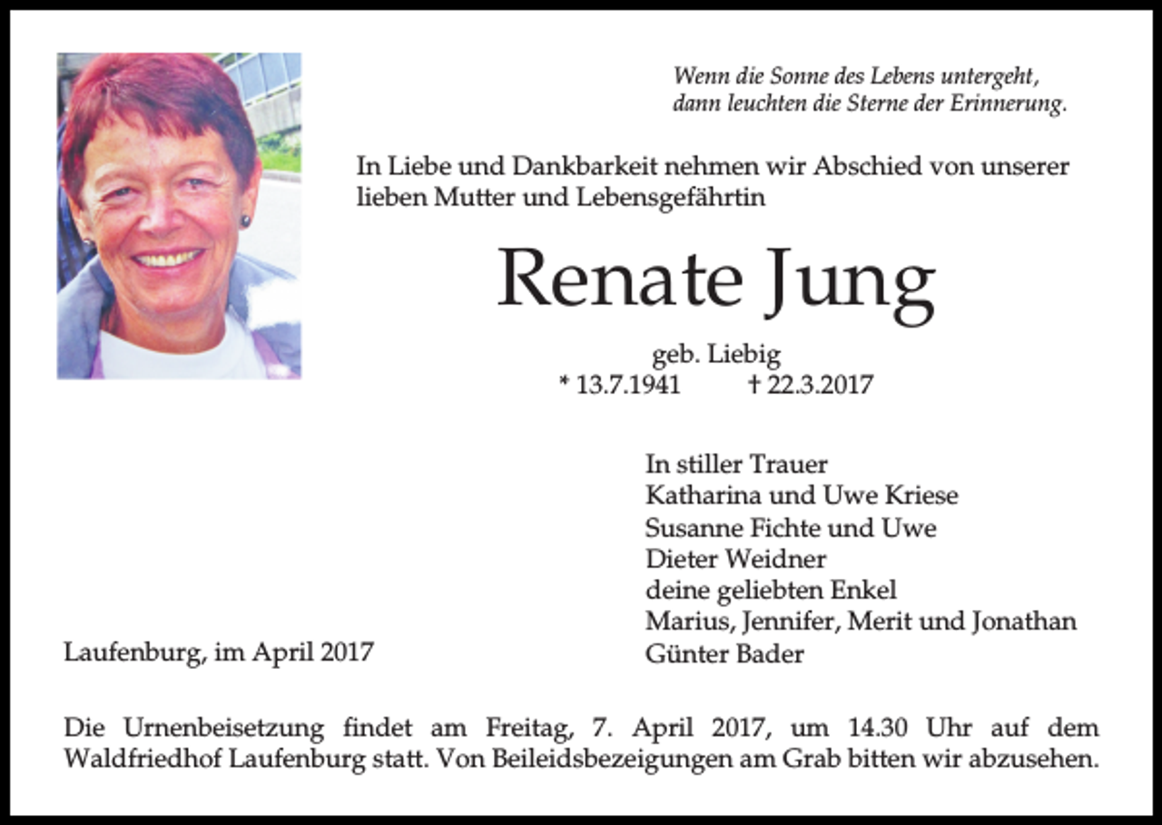 <p>Wenn die Sonne des Lebens untergeht,<br />dann leuchten die Sterne der Erinnerung.</p><p>In Liebe und Dankbarkeit nehmen wir Abschied von unserer<br />lieben Mutter und Lebensgefährtin</p><p>Renate Jung<br />geb. Liebig<br />* 13.7.1941<br />† 22.3.2017</p><p>Laufenburg, im April 2017</p><p>In stiller Trauer<br />Katharina und Uwe Kriese<br />Susanne Fichte und Uwe<br />Dieter Weidner<br />deine geliebten Enkel<br />Marius, Jennifer, Merit und Jonathan<br />Günter Bader</p><p>Die Urnenbeisetzung findet am Freitag, 7. April 2017, um 14.30 Uhr auf dem<br />Waldfriedhof Laufenburg statt. Von Beileidsbezeigungen am Grab bitten wir abzusehen.</p>