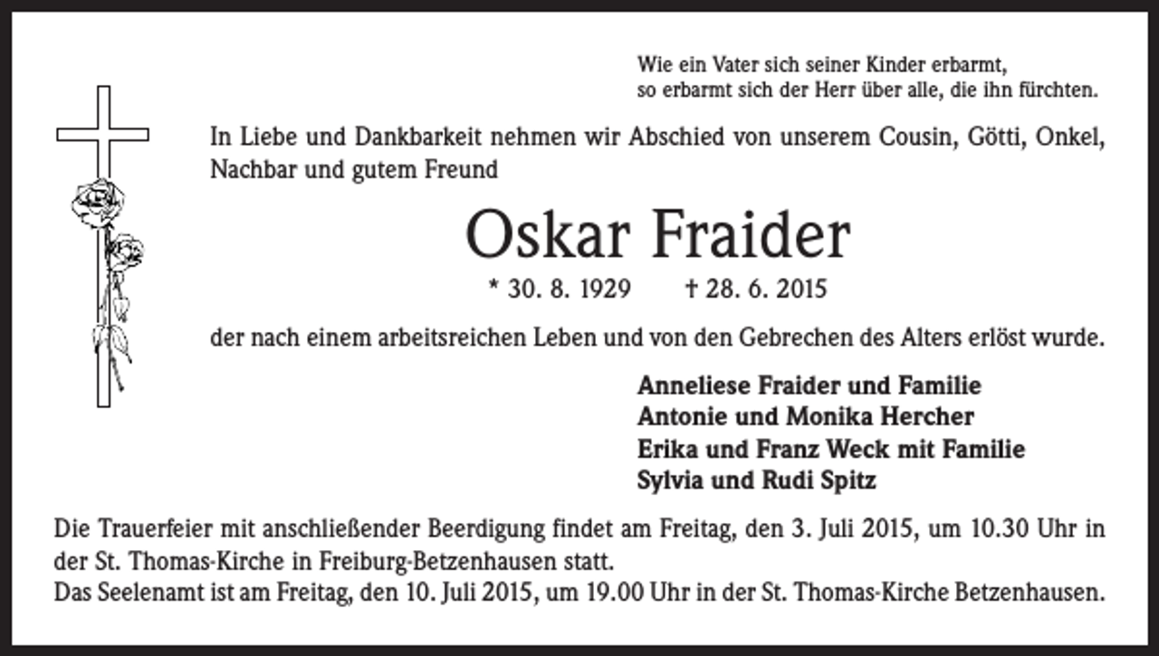 <p>Wie ein Vater sich seiner Kinder erbarmt,<br />so erbarmt sich der Herr über alle, die ihn fürchten.</p><p>In Liebe und Dankbarkeit nehmen wir Abschied von unserem Cousin, Götti, Onkel,<br />Nachbar und gutem Freund</p><p>Oskar Fraider<br />* 30. 8. 1929 † 28. 6. 2015</p><p>der nach einem arbeitsreichen Leben und von den Gebrechen des Alters erlöst wurde.<br />Anneliese Fraider und Familie<br />Antonie und Monika Hercher<br />Erika und Franz Weck mit Familie<br />Sylvia und Rudi Spitz<br />Die Trauerfeier mit anschließender Beerdigung findet am Freitag, den 3. Juli 2015, um 10.30 Uhr in<br />der St. Thomas-Kirche in Freiburg-Betzenhausen statt.<br />Das Seelenamt ist am Freitag, den 10. Juli 2015, um 19.00 Uhr in der St. Thomas-Kirche Betzenhausen.</p>
