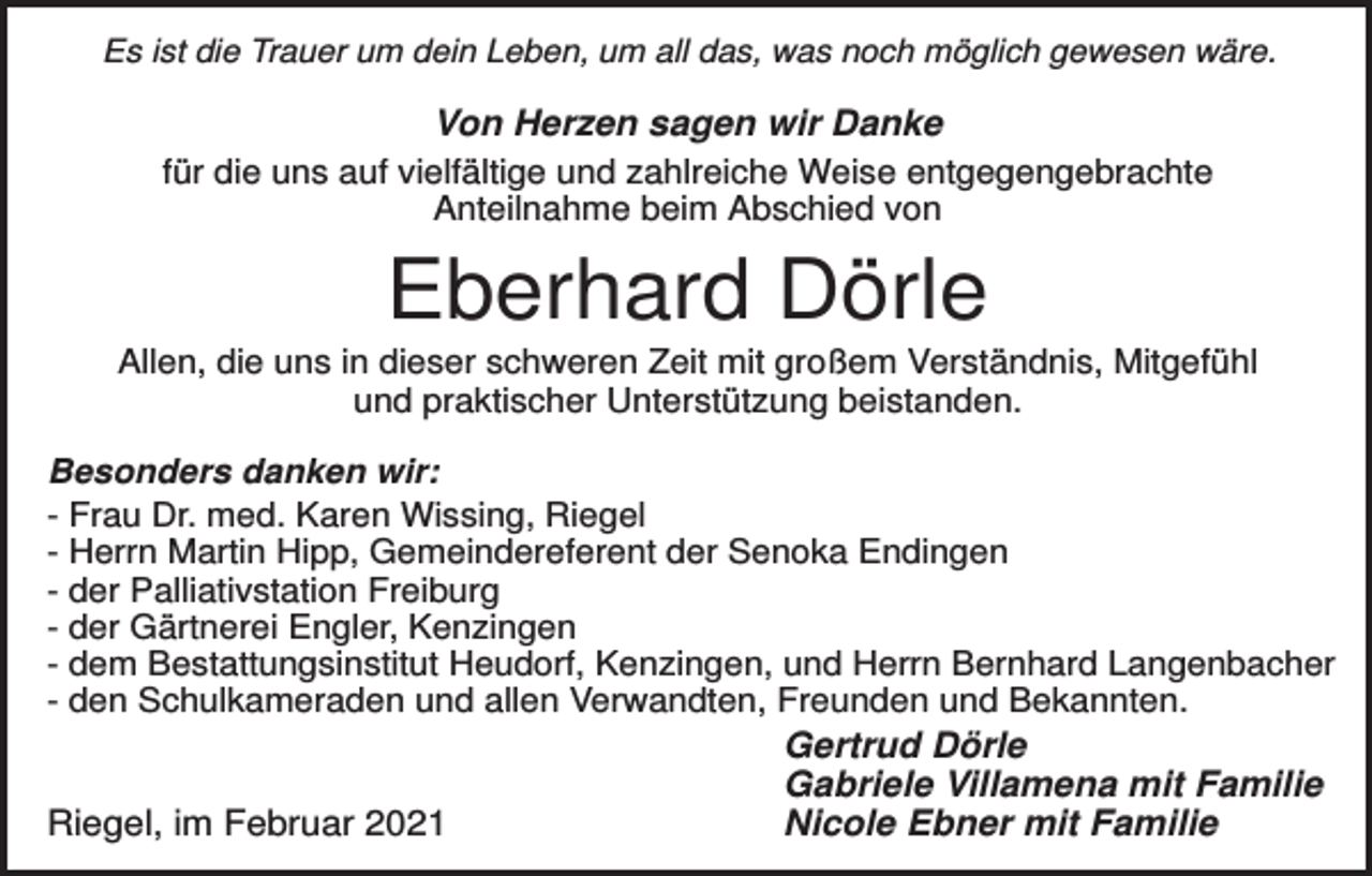 <p>Es ist die Trauer um dein Leben, um all das, was noch möglich gewesen wäre.</p><p>Von Herzen sagen wir Danke<br />für die uns auf vielfältige und zahlreiche Weise entgegengebrachte<br />Anteilnahme beim Abschied von</p><p>Eberhard Dörle<br />Allen, die uns in dieser schweren Zeit mit großem Verständnis, Mitgefühl<br />und praktischer Unterstützung beistanden.<br />Besonders danken wir:<br />- Frau Dr. med. Karen Wissing, Riegel<br />- Herrn Martin Hipp, Gemeindereferent der Senoka Endingen<br />- der Palliativstation Freiburg<br />- der Gärtnerei Engler, Kenzingen<br />- dem Bestattungsinstitut Heudorf, Kenzingen, und Herrn Bernhard Langenbacher<br />- den Schulkameraden und allen Verwandten, Freunden und Bekannten.</p><p>Riegel, im Februar 2021</p><p>Gertrud Dörle<br />Gabriele Villamena mit Familie<br />Nicole Ebner mit Familie</p>
