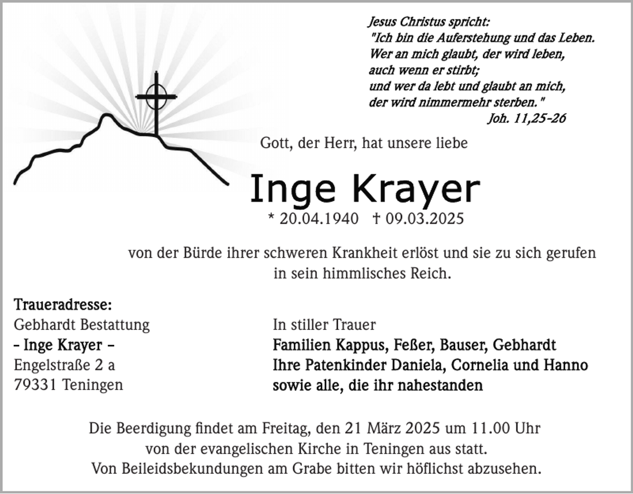 <p>Gott, der Herr, hat unsere liebe</p><p>* 20.04.1940 † 09.03.2025<br />von der Bürde ihrer schweren Krankheit erlöst und sie zu sich gerufen<br />in sein himmlisches Reich.<br />Gebhardt Bestattung</p><p>In stiller Trauer</p><p>Engelstraße 2 a<br />79331 Teningen<br />Die Beerdigung ﬁndet am Freitag, den 21 März 2025 um 11.00 Uhr<br />von der evangelischen Kirche in Teningen aus statt.<br />Von Beileidsbekundungen am Grabe bitten wir höﬂichst abzusehen.</p>