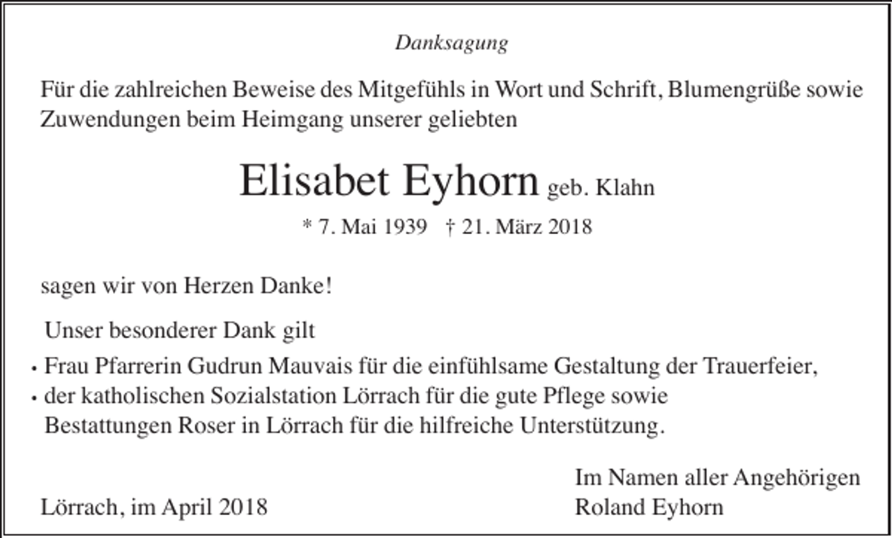 <p>Danksagung</p><p>Für die zahlreichen Beweise des Mitgefühls in Wort und Schrift, Blumengrüße sowie<br />Zuwendungen beim Heimgang unserer geliebten</p><p>Elisabet Eyhorn geb. Klahn<br />* 7. Mai 1939 † 21. März 2018</p><p>sagen wir von Herzen Danke!<br />Unser besonderer Dank gilt<br />• Frau Pfarrerin Gudrun Mauvais für die einfühlsame Gestaltung der Trauerfeier,<br />• der katholischen Sozialstation Lörrach für die gute Pflege sowie<br />Bestattungen Roser in Lörrach für die hilfreiche Unterstützung.<br />Lörrach, im April 2018</p><p>Im Namen aller Angehörigen<br />Roland Eyhorn</p>