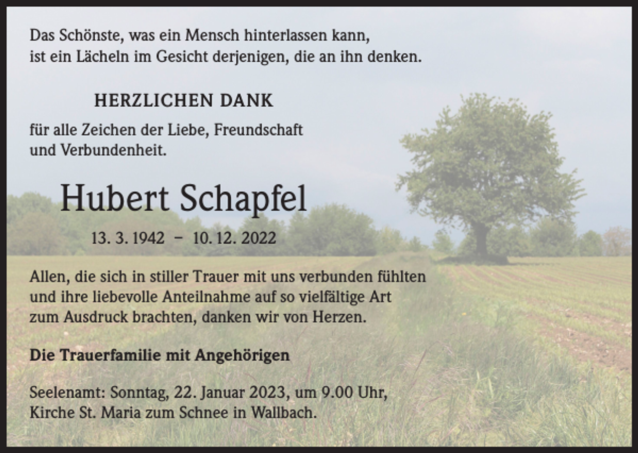 <p>Das Schönste, was ein Mensch hinterlassen kann,<br />ist ein Lächeln im Gesicht derjenigen, die an ihn denken.</p><p>HERZLICHEN DANK<br />für alle Zeichen der Liebe, Freundschaft<br />und Verbundenheit.</p><p>Hubert Schapfel<br />13. 3. 1942 – 10. 12. 2022<br />Allen, die sich in stiller Trauer mit uns verbunden fühlten<br />und ihre liebevolle Anteilnahme auf so vielfältige Art<br />zum Ausdruck brachten, danken wir von Herzen.<br />Die Trauerfamilie mit Angehörigen<br />Seelenamt: Sonntag, 22. Januar 2023, um 9.00 Uhr,<br />Kirche St. Maria zum Schnee in Wallbach.</p>