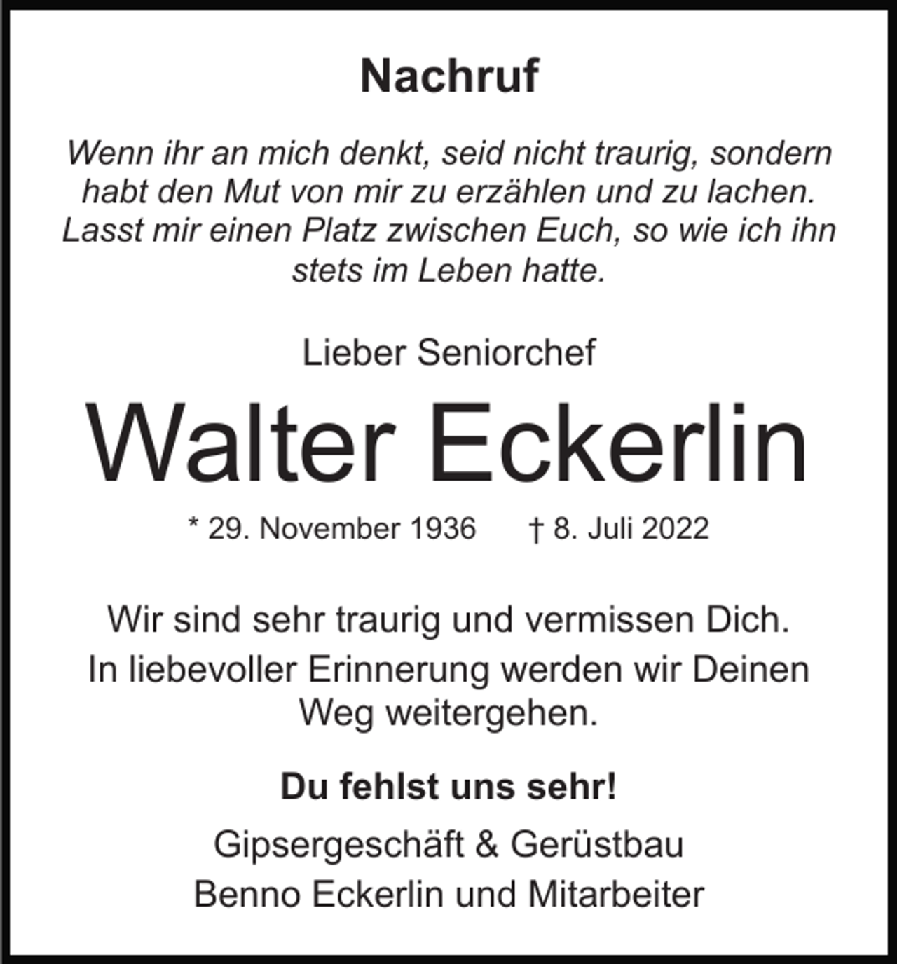 <p>Nachruf<br />Wenn ihr an mich denkt, seid nicht traurig, sondern<br />habt den Mut von mir zu erzählen und zu lachen.<br />Lasst mir einen Platz zwischen Euch, so wie ich ihn<br />stets im Leben hatte.</p><p>Lieber Seniorchef</p><p>Walter Eckerlin<br />* 29. November 1936</p><p>† 8. Juli 2022</p><p>Wir sind sehr traurig und vermissen Dich.<br />In liebevoller Erinnerung werden wir Deinen<br />Weg weitergehen.<br />Du fehlst uns sehr!<br />Gipsergeschäft &amp; Gerüstbau<br />Benno Eckerlin und Mitarbeiter</p>