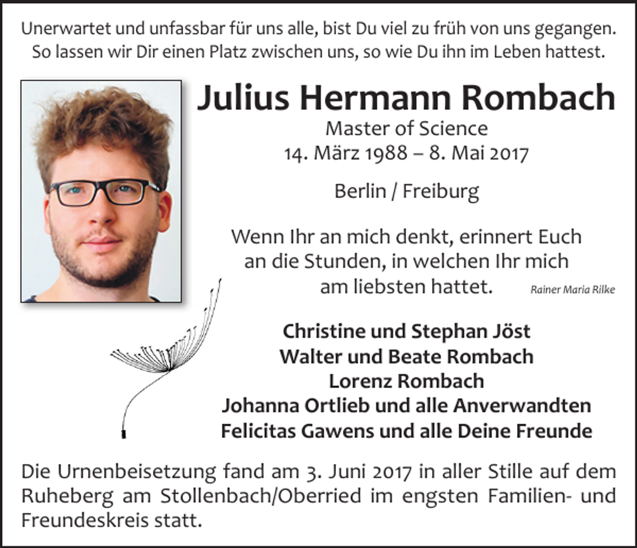 <p>Unerwartet und unfassbar für uns alle, bist Du viel zu früh von uns gegangen.<br />So lassen wir Dir einen Platz zwischen uns, so wie Du ihn im Leben hattest.</p><p>Julius Hermann Rombach<br />Master of Science<br />14. März 1988 – 8. Mai 2017<br />Berlin / Freiburg<br />Wenn Ihr an mich denkt, erinnert Euch<br />an die Stunden, in welchen Ihr mich<br />am liebsten hattet.<br />Rainer Maria Rilke<br />Christine und Stephan Jöst<br />Walter und Beate Rombach<br />Lorenz Rombach<br />Johanna Ortlieb und alle Anverwandten<br />Felicitas Gawens und alle Deine Freunde<br />Die Urnenbeisetzung fand am 3. Juni 2017 in aller Stille auf dem<br />Ruheberg am Stollenbach/Oberried im engsten Familien- und<br />Freundeskreis statt.</p>