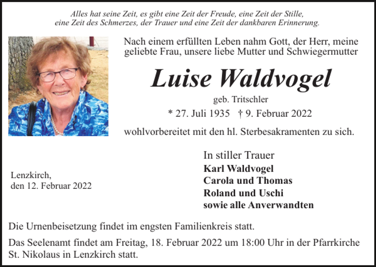 <p>Alles hat seine Zeit, es gibt eine Zeit der Freude, eine Zeit der Stille,<br />eine Zeit des Schmerzes, der Trauer und eine Zeit der dankbaren Erinnerung.</p><p>Nach einem erfüllten Leben nahm Gott, der Herr, meine<br />geliebte Frau, unsere liebe Mutter und Schwiegermutter</p><p>Luise Waldvogel<br />geb. Tritschler</p><p>* 27. Juli 1935 † 9. Februar 2022<br />wohlvorbereitet mit den hl. Sterbesakramenten zu sich.</p><p>In stiller Trauer<br />Lenzkirch,<br />den 12. Februar 2022</p><p>Karl Waldvogel<br />Carola und Thomas<br />Roland und Uschi<br />sowie alle Anverwandten</p><p>Die Urnenbeisetzung findet im engsten Familienkreis statt.<br />Das Seelenamt findet am Freitag, 18. Februar 2022 um 18:00 Uhr in der Pfarrkirche<br />St. Nikolaus in Lenzkirch statt.</p>