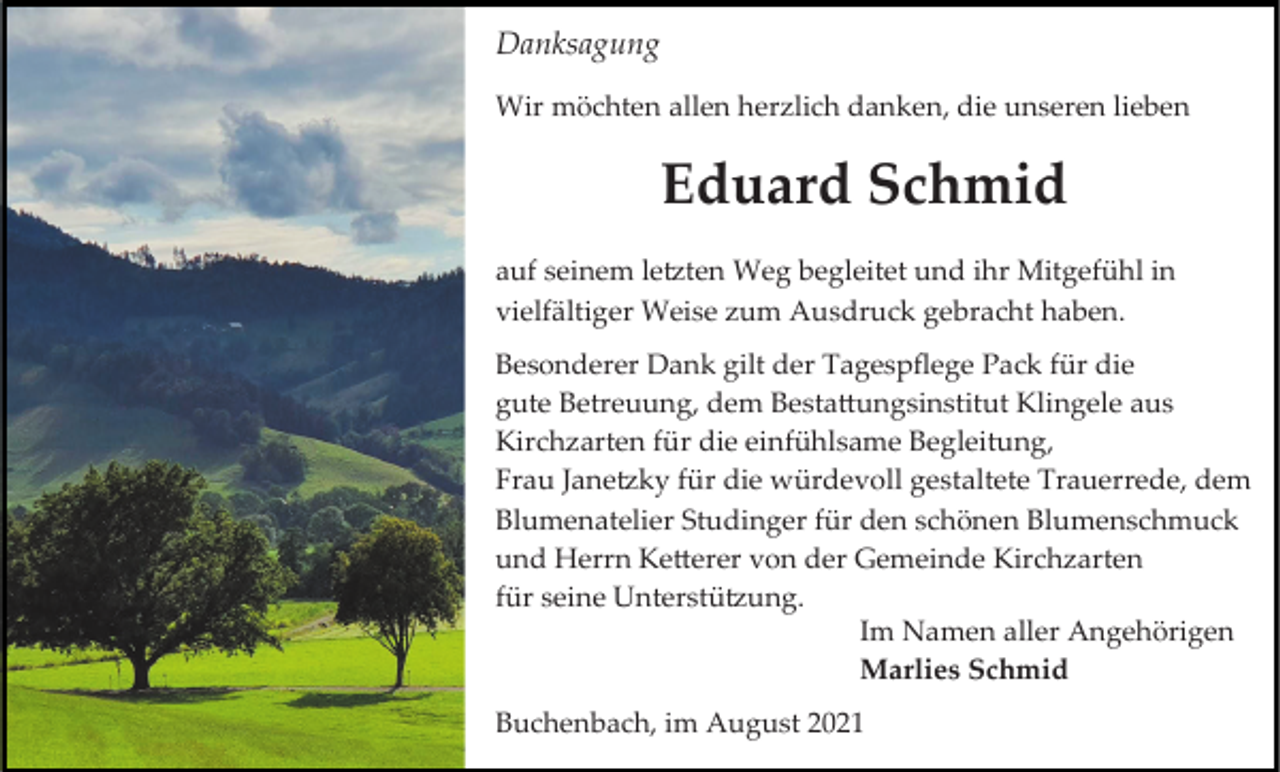 <p>Danksagung<br />Wir möchten allen herzlich danken, die unseren lieben</p><p>Eduard Schmid<br />auf seinem letzten Weg begleitet und ihr Mitgefühl in<br />vielfältiger Weise zum Ausdruck gebracht haben.<br />Besonderer Dank gilt der Tagespflege Pack für die<br />gute Betreuung, dem Bestattungsinstitut Klingele aus<br />Kirchzarten für die einfühlsame Begleitung,<br />Frau Janetzky für die würdevoll gestaltete Trauerrede, dem<br />Blumenatelier Studinger für den schönen Blumenschmuck<br />und Herrn Ketterer von der Gemeinde Kirchzarten<br />für seine Unterstützung.<br />Im Namen aller Angehörigen<br />Marlies Schmid<br />Buchenbach, im August 2021</p>