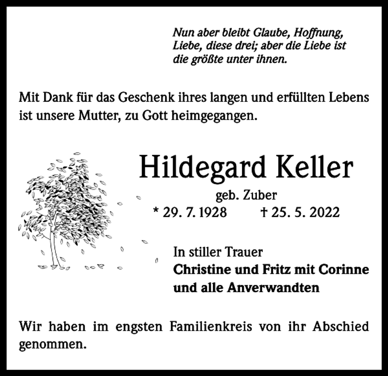<p>Nun aber bleibt Glaube, Hoffnung,<br />Liebe, diese drei; aber die Liebe ist<br />die größte unter ihnen.</p><p>Mit Dank für das Geschenk ihres langen und erfüllten Lebens<br />ist unsere Mutter, zu Gott heimgegangen.</p><p>Hildegard Keller<br />geb. Zuber<br />* 29. 7. 1928<br />† 25. 5. 2022<br />In stiller Trauer<br />Christine und Fritz mit Corinne<br />und alle Anverwandten<br />Wir haben im engsten Familienkreis von ihr Abschied<br />genommen.</p>