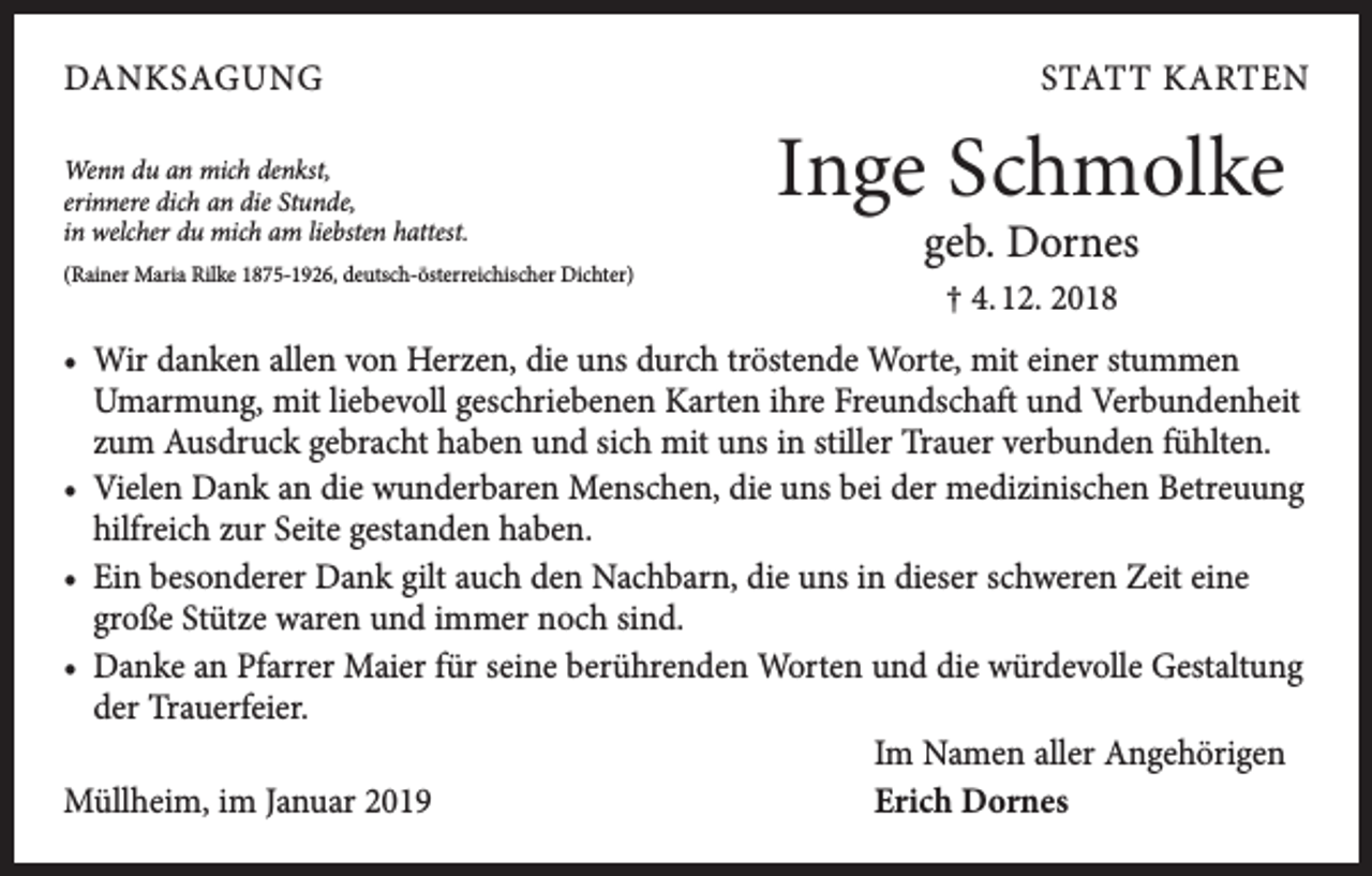 <p>DANKSAGUNG<br />Wenn du an mich denkst,<br />erinnere dich an die Stunde,<br />in welcher du mich am liebsten hattest.<br />(Rainer Maria Rilke 1875-1926, deutsch-österreichischer Dichter)</p><p>STATT KARTEN</p><p>Inge Schmolke<br />geb. Dornes<br />† 4. 12. 2018</p><p>• Wir danken allen von Herzen, die uns durch tröstende Worte, mit einer stummen<br />Umarmung, mit liebevoll geschriebenen Karten ihre Freundschaft und V<br />­ erbundenheit<br />zum Ausdruck gebracht ha­ben und sich mit uns in stiller Trauer verbunden fühlten.<br />• Vielen Dank an die wunderbaren Menschen, die uns bei der medizinischen Betreuung<br />hilfreich zur Seite gestanden haben.<br />• Ein besonderer Dank gilt auch den Nachbarn, die uns in dieser schweren Zeit eine<br />große Stütze waren und immer noch sind.<br />• Danke an Pfarrer Maier für seine berührenden Worten und die würdevolle G<br />­ estaltung<br />der Trauer­feier.</p><p>Im Namen aller Angehörigen<br />Müllheim, im Januar 2019<br />Erich Dornes</p>