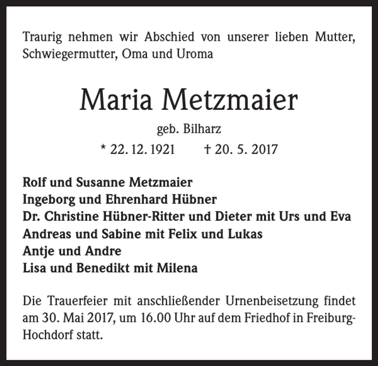 <p>Traurig nehmen wir Abschied von unserer lieben Mutter,<br />Schwiegermutter, Oma und Uroma</p><p>Maria Metzmaier<br />geb. Bilharz<br />* 22. 12. 1921 † 20. 5. 2017<br />Rolf und Susanne Metzmaier<br />Ingeborg und Ehrenhard Hübner<br />Dr. Christine Hübner-Ritter und Dieter mit Urs und Eva<br />Andreas und Sabine mit Felix und Lukas<br />Antje und Andre<br />Lisa und Benedikt mit Milena<br />Die Trauerfeier mit anschließender Urnenbeisetzung ­findet<br />am 30. Mai 2017, um 16.00 Uhr auf dem Friedhof in FreiburgHochdorf statt.</p>