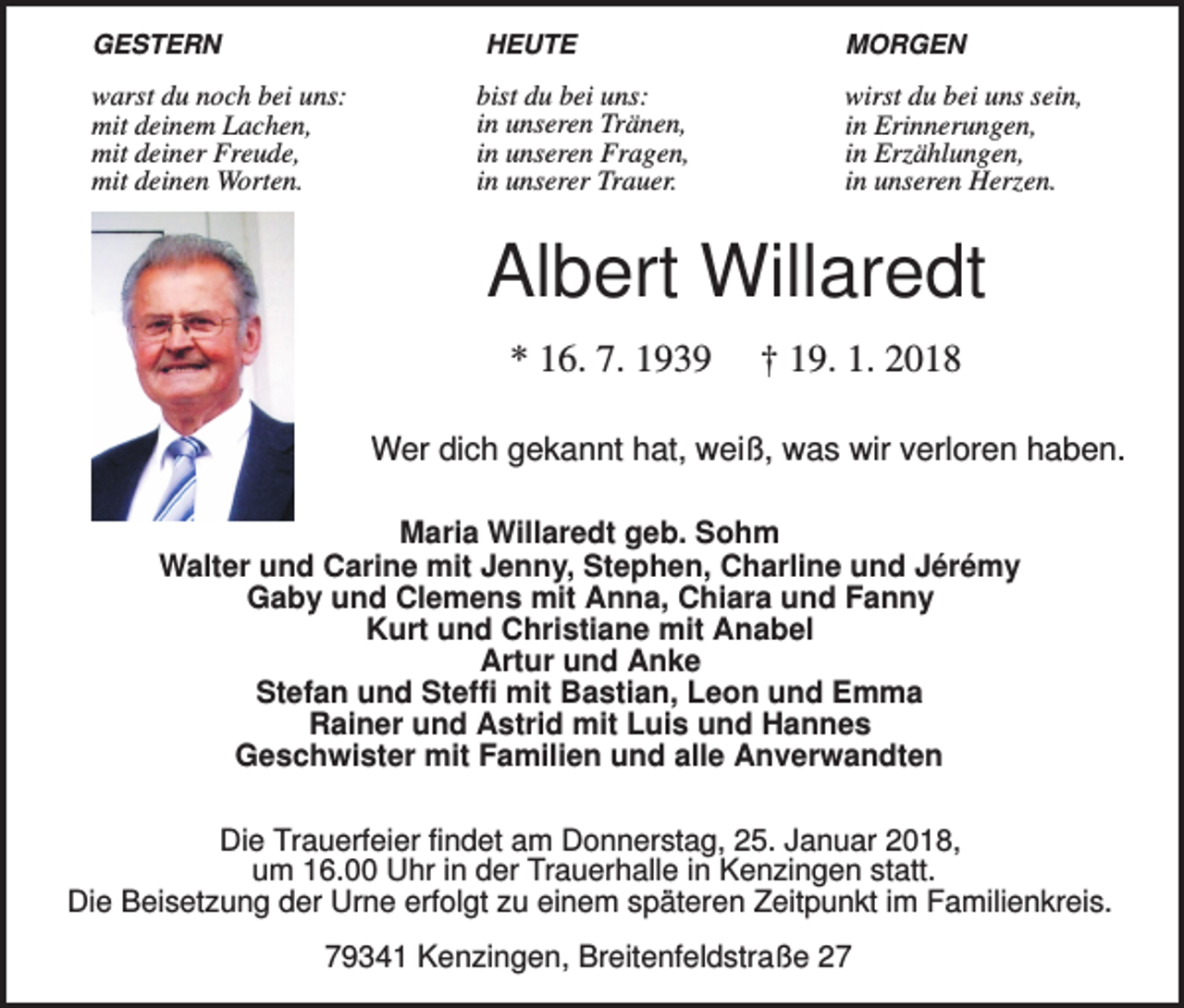 <p>GESTERN</p><p>HEUTE</p><p>warst du noch bei uns:<br />mit deinem Lachen,<br />mit deiner Freude,<br />mit deinen Worten.</p><p>bist du bei uns:<br />in unseren Tränen,<br />in unseren Fragen,<br />in unserer Trauer.</p><p>MORGEN</p><p>wirst du bei uns sein,<br />in Erinnerungen,<br />in Erzählungen,<br />in unseren Herzen.</p><p>Albert Willaredt<br />* 16. 7. 1939</p><p>† 19. 1. 2018</p><p>Wer dich gekannt hat, weiß, was wir verloren haben.<br />Maria Willaredt geb. Sohm<br />Walter und Carine mit Jenny, Stephen, Charline und Jérémy<br />Gaby und Clemens mit Anna, Chiara und Fanny<br />Kurt und Christiane mit Anabel<br />Artur und Anke<br />Stefan und Steffi mit Bastian, Leon und Emma<br />Rainer und Astrid mit Luis und Hannes<br />Geschwister mit Familien und alle Anverwandten<br />Die Trauerfeier findet am Donnerstag, 25. Januar 2018,<br />um 16.00 Uhr in der Trauerhalle in Kenzingen statt.<br />Die Beisetzung der Urne erfolgt zu einem späteren Zeitpunkt im Familienkreis.</p><p>79341 Kenzingen, Breitenfeldstraße 27</p>