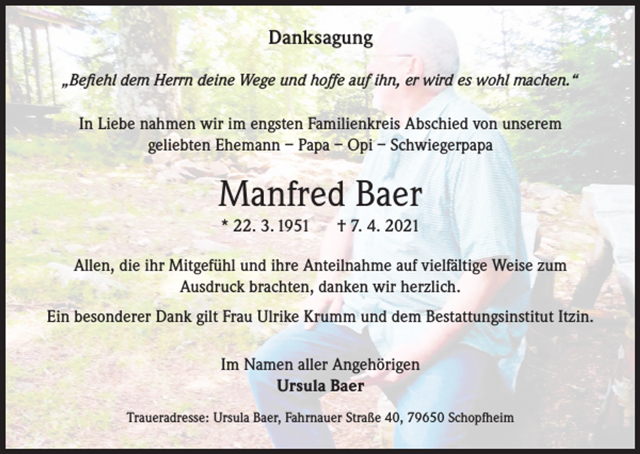 <p>Danksagung<br />„Befiehl dem Herrn deine Wege und hoffe auf ihn, er wird es wohl machen.“</p><p>In Liebe nahmen wir im engsten Familienkreis Abschied von unserem<br />geliebten Ehemann – Papa – Opi – Schwiegerpapa</p><p>Manfred Baer<br />* 22. 3. 1951</p><p>† 7. 4. 2021</p><p>Allen, die ihr Mitgefühl und ihre Anteilnahme auf vielfältige Weise zum<br />Ausdruck brachten, danken wir herzlich.<br />Ein besonderer Dank gilt Frau Ulrike Krumm und dem Bestattungsinstitut Itzin.<br />Im Namen aller Angehörigen<br />Ursula Baer<br />Traueradresse: Ursula Baer, Fahrnauer Straße 40, 79650 Schopfheim</p>