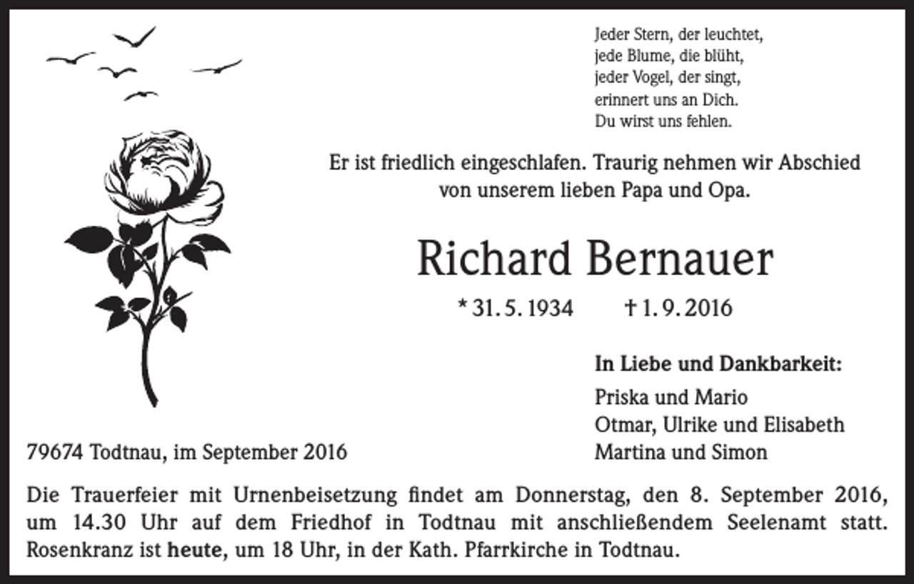 <p>Jeder Stern, der leuchtet,<br />jede Blume, die blüht,<br />jeder Vogel, der singt,<br />erinnert uns an Dich.<br />Du wirst uns fehlen.</p><p>Er ist friedlich eingeschlafen. Traurig nehmen wir Abschied<br />von unserem lieben Papa und Opa.</p><p>Richard Bernauer<br />* 31. 5. 1934</p><p>79674 Todtnau, im September 2016</p><p>† 1. 9. 2016<br />In Liebe und Dankbarkeit:<br />Priska und Mario<br />Otmar, Ulrike und Elisabeth<br />Martina und Simon</p><p>Die Trauerfeier mit Urnenbeisetzung findet am Donnerstag, den 8. September 2016,<br />um 14.30 Uhr auf dem Friedhof in Todtnau mit anschließendem Seelenamt statt.<br />Rosenkranz ist heute, um 18 Uhr, in der Kath. Pfarrkirche in Todtnau.</p>