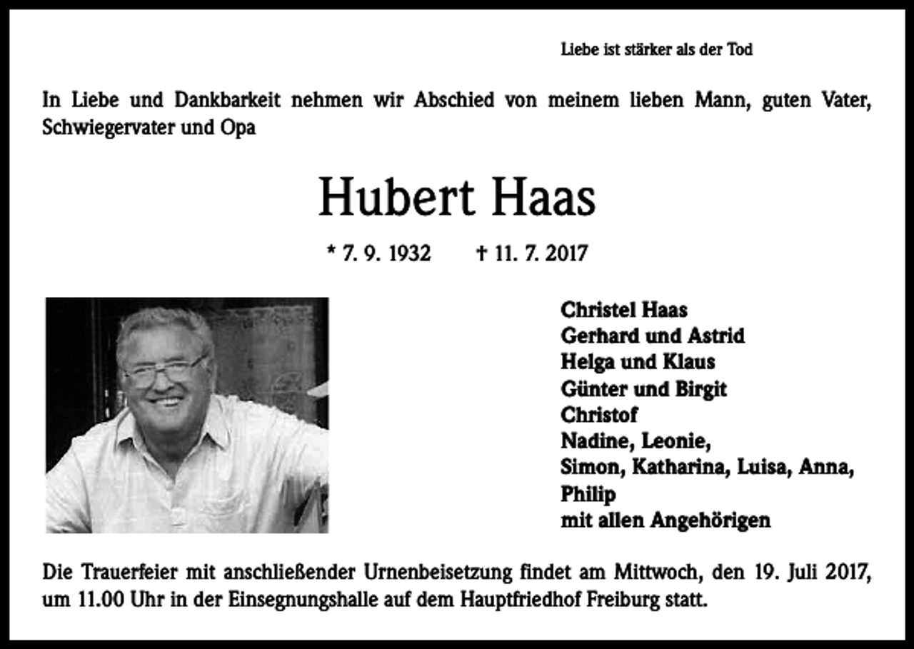 <p>Liebe ist stärker als der Tod</p><p>In Liebe und Dankbarkeit nehmen wir Abschied von meinem lieben Mann, guten Vater,<br />­Schwiegervater und Opa</p><p>Hubert Haas<br />* 7. 9. 1932 † 11. 7. 2017<br />Christel Haas<br />Gerhard und Astrid<br />Helga und Klaus<br />Günter und Birgit<br />Christof<br />Nadine, Leonie,<br />Simon, Katharina, Luisa, Anna,<br />Philip<br />mit allen Angehörigen<br />Die Trauerfeier mit anschließender Urnenbeisetzung findet am Mittwoch, den 19. Juli 2017,<br />um 11.00 Uhr in der Einsegnungshalle auf dem Hauptfriedhof Freiburg statt.</p>