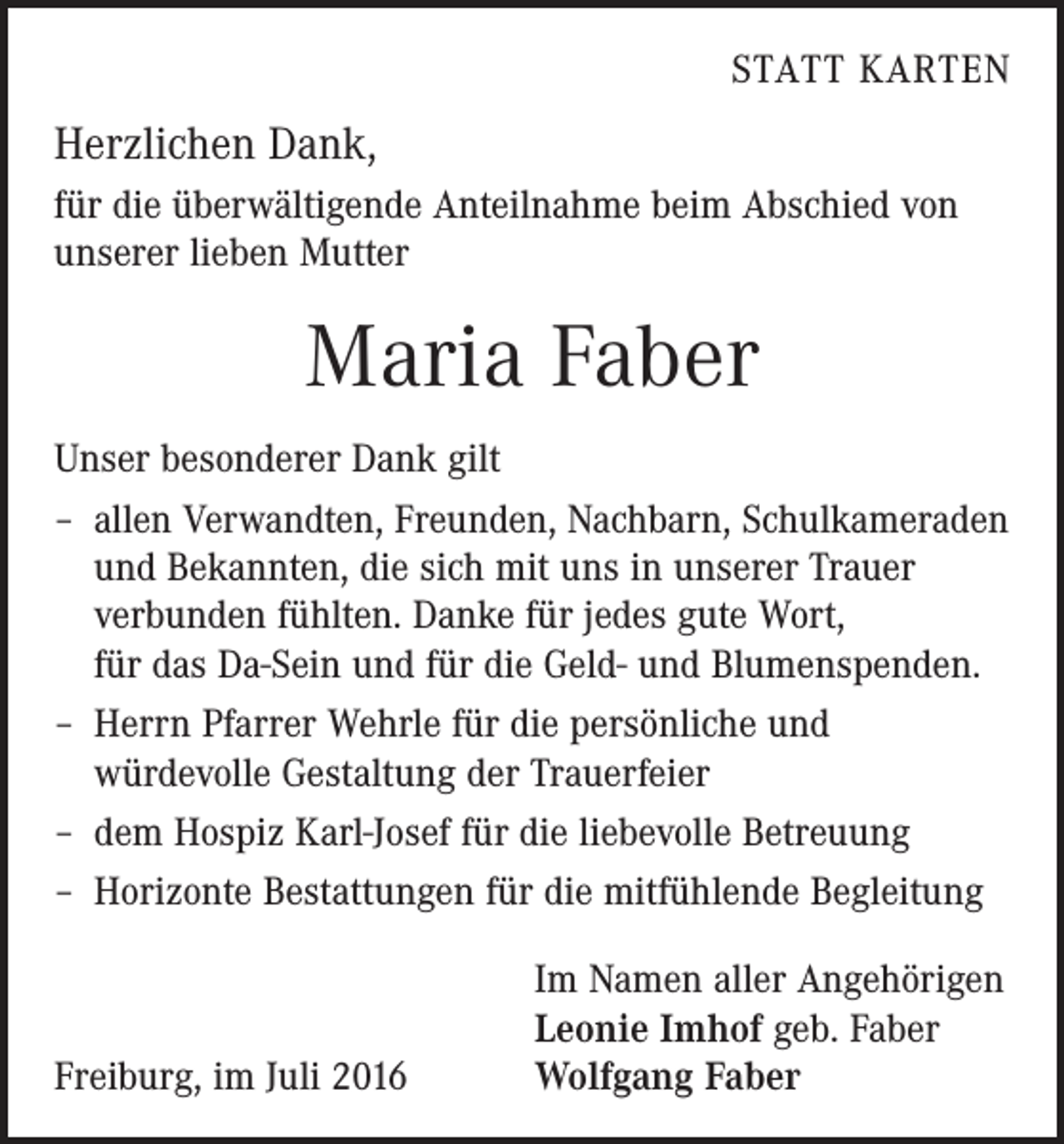 <p>Statt Karten</p><p>Herzlichen Dank,<br />für die überwältigende Anteilnahme beim Abschied von<br />unserer lieben Mutter</p><p>Maria Faber<br />Unser besonderer Dank gilt<br />– allen Verwandten, Freunden, Nachbarn, Schulkameraden<br />und Bekannten, die sich mit uns in unserer Trauer<br />­verbunden fühlten. Danke für jedes gute Wort,<br />für das Da-Sein und für die Geld- und Blumenspenden.<br />– Herrn Pfarrer Wehrle für die persönliche und<br />­würdevolle Gestaltung der Trauerfeier<br />– dem Hospiz Karl-Josef für die liebevolle Betreuung<br />– Horizonte Bestattungen für die mitfühlende Begleitung</p><p>Freiburg, im Juli 2016</p><p>Im Namen aller Angehörigen<br />Leonie Imhof geb. Faber<br />Wolfgang Faber</p>