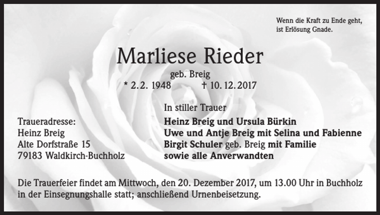<p>Wenn die Kraft zu Ende geht,<br />ist Erlösung Gnade.</p><p>Marliese Rieder<br />geb. Breig<br />* 2. 2. 1948 † 10. 12. 2017</p><p>Traueradresse:<br />Heinz Breig<br />Alte Dorfstraße 15<br />79183 Waldkirch-Buchholz</p><p>In stiller Trauer<br />Heinz Breig und Ursula Bürkin<br />Uwe und Antje Breig mit Selina und Fabienne<br />Birgit Schuler geb. Breig mit Familie<br />sowie alle Anverwandten</p><p>Die Trauerfeier findet am Mittwoch, den 20. Dezember 2017, um 13.00 Uhr in ­Buchholz<br />in der Einsegnungshalle statt; anschließend Urnenbeisetzung.</p>