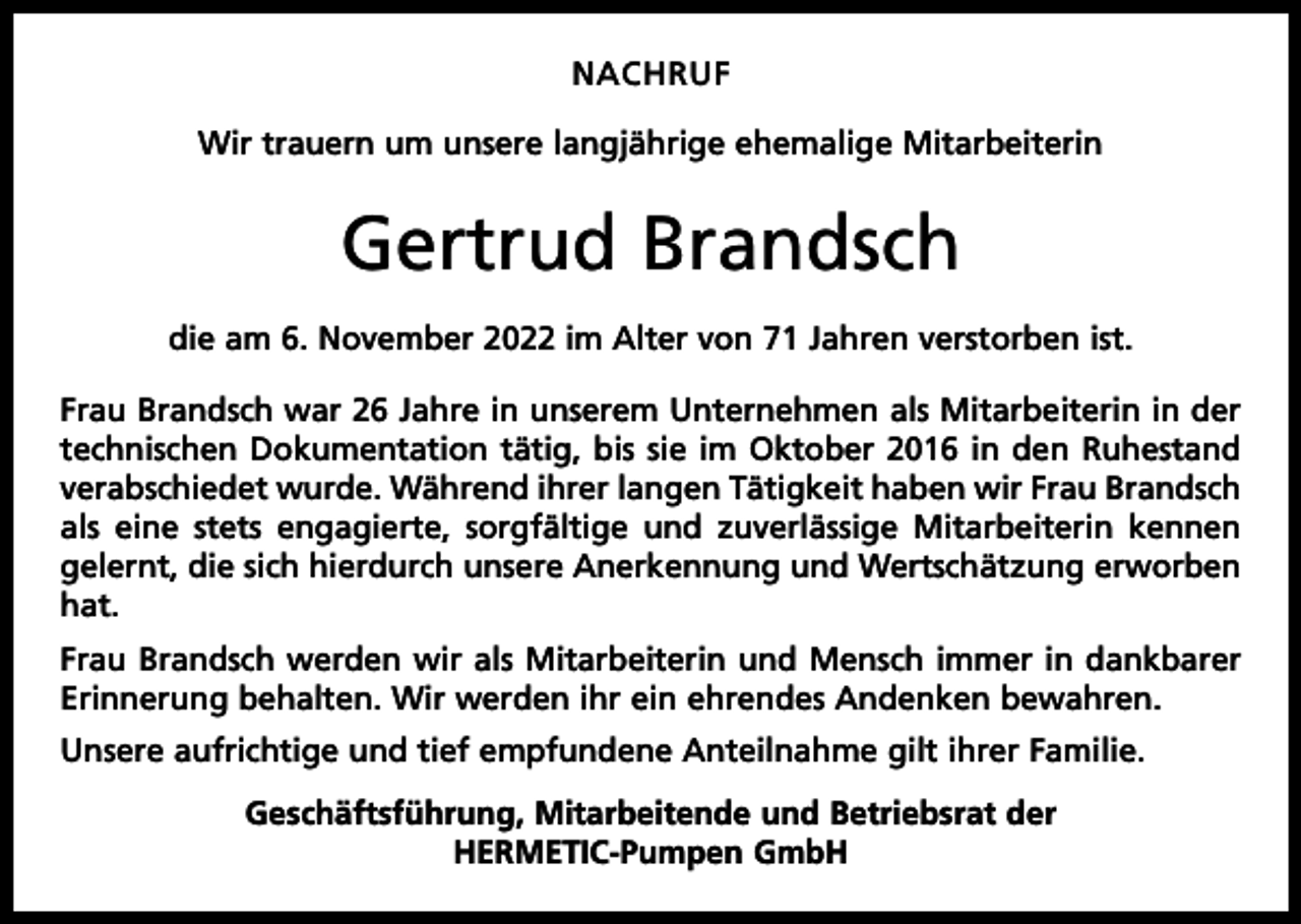 <p>NACHRUF<br />Wir trauern um unsere langjährige ehemalige Mitarbeiterin</p><p>Gertrud Brandsch<br />die am 6. November 2022 im Alter von 71 Jahren verstorben ist.<br />Frau Brandsch war 26 Jahre in unserem Unternehmen als Mitarbeiterin in der<br />technischen Dokumentation tätig, bis sie im Oktober 2016 in den Ruhestand<br />verabschiedet wurde. Während ihrer langen Tätigkeit haben wir Frau Brandsch<br />als eine stets engagierte, sorgfältige und zuverlässige Mitarbeiterin kennen<br />gelernt, die sich hierdurch unsere Anerkennung und Wertschätzung erworben<br />hat.<br />Frau Brandsch werden wir als Mitarbeiterin und Mensch immer in dankbarer<br />Erinnerung behalten. Wir werden ihr ein ehrendes Andenken bewahren.<br />Unsere aufrichtige und tief empfundene Anteilnahme gilt ihrer Familie.<br />Geschäftsführung, Mitarbeitende und Betriebsrat der<br />HERMETIC-Pumpen GmbH</p>